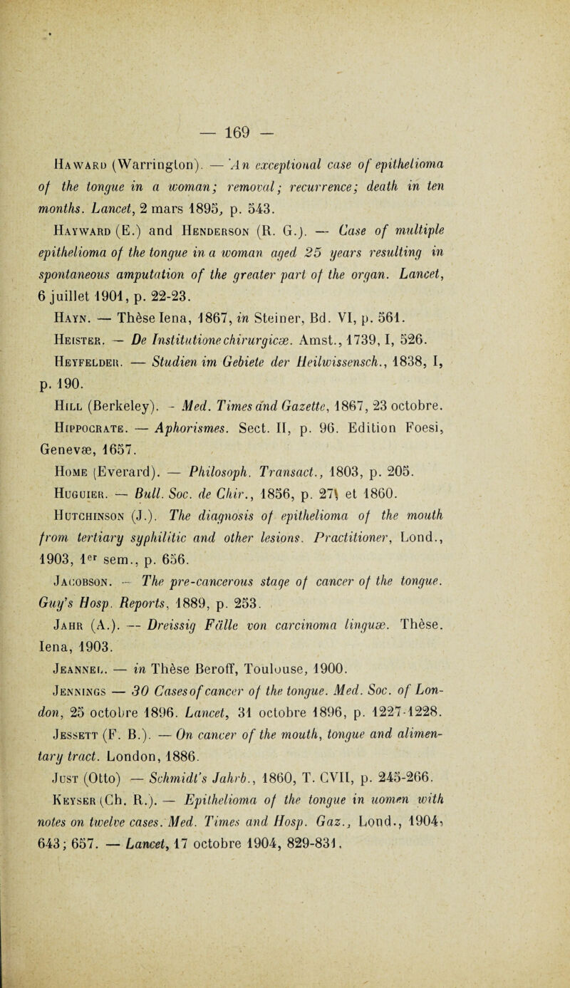 Haward (Warrington). — An cxceptional case of epithelioma of the longue in a woman; removal ; récurrence; death in ten months. Lancet, 2 mars 1895, p. 543. Hayward (K.) and Henderson (R. G.j. — Case of multiple epithelioma of the longue in a woman aged 25 years resulting in spontaneous amputation of the greater part of the organ. Lancet, 6 juillet 1901, p. 22-23. Hayn. — Thèse Iena, 1867, in Steiner, Bd. VI, p. 561. Heister. — De Institutionechirurgicæ. Amst., 1739,1, 526. Heyfelder. — Studien im Gebiete der Heilwissensch., 1838, I, p. 190. Hill (Berkeley). - Med. Times and Gazette, 1867, 23 octobre. Hippocrate. — Aphorismes. Sect. II, p. 96. Edition Foesi, Genevæ, 1657. Home (Everard). — Philosoph. Transact., 1803, p. 205. Huguier. — Bull. Soc. de Chir., 1856, p. 27\ et 1860. Hutchinson (J.). The diagnosis of epithelioma of the mouth from tertiary syphilitic and other lésions. Practitioner, Lond., 1903, 1er sem., p. 656. Jacobson. —- The pre-cancerous stage of cancer of the longue. Guy’s Hosp. Reports, 1889, p. 253. Jahr (A.). — Dreissig Fülle von carcinoma linguæ. Thèse. Iena, 1903. Jeanneo. — in Thèse Beroff, Toulouse, 1900. Jenjnings — 30 Cases of cancer of the tongue. Med. Soc. of Lon¬ don, 25 octobre 1896. Lancet, 31 octobre 1896, p. 1227-1228. Jessett (F. B.). — On cancer of the mouth, tongue and alimen- tary tract. London, 1886. Jüst (Otto) — Schmidt’s Jahrb., 1860, T. CVII, p. 245-266. KEYSER(Ch. R.). — Epithelioma of the tongue in uomen with notes on twelve cases. Med. Times and Hosp. Gaz.} Lond-, 1904 s 643; 657. — Lancet, 17 octobre 1904, 829-831,