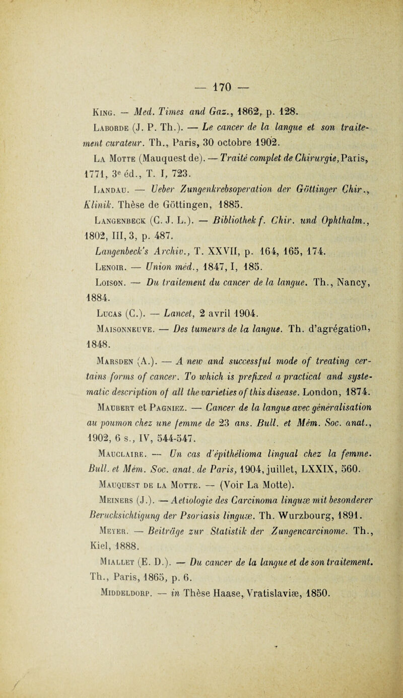 King. --- Med. Times and Gaz., 1862, p. 128. Laborde (J. P. Th.). — Le cancer de la langue et son traite¬ ment curateur. Th., Paris, 30 octobre 1902. La Motte (Mauquest de). — Traité complet de Chirurgie,Paris, 1771, 3e éd., T. I, 723. Landau. — Ueber Zungenkrebsoperation der Gottinger Çhir., Klinik. Thèse de Gôttingen, 1885. Langenbeck (G. J. L.). — Bibliothekf. Chir. und Ophthalm., 1802, III, 3, p. 487. Langenbeck’s Archiv., T. XXVII, p. 164, 165, 174. Lenoir. — Union mêd., 1847,1, 185. Loison. — Du traitement du cancer de la langue. Th., Nancy, 1884. Lucas (C.). — Lancet, 2 avril 1904. Maisonneuve. — Des tumeurs de la langue. Th. d’agrégation, 1848. Marsden (A.). — A new and successful mode of treating cer¬ tains forms of cancer. To which is prefixed a practical and syste- matic description of ail thevarieties ofthis disease. London, 1874. Maubert et Pagniez. — Cancer de la langue avec généralisation au poumon chez une femme de 23 ans. Bull, et Mém. Soc. anat., 1902, 6 s., IV, 544-547. Mauclaire. — Un cas d’épithélioma lingual chez la femme. Bull, et Mém. Soc. anat. de Paris, 1904, juillet, LXXIX, 560. Mauquest de la Motte. — (Voir La Motte). Meiners (J.). — Aetiologie des Carcinoma linguæ mit besonderer Berucksichtigung der Psoriasis linguæ. Th. Wurzbourg, 1891. Meyer. — Beitrage zur Statistik der Zungencarcinome. Th., Kiel, 1888. Miallet (E. D.). — Du cancer de la langue et de son traitement. Th., Paris, 1865, p. 6. Middeldorp. — in Thèse Haase, Vratislaviæ, 1850.