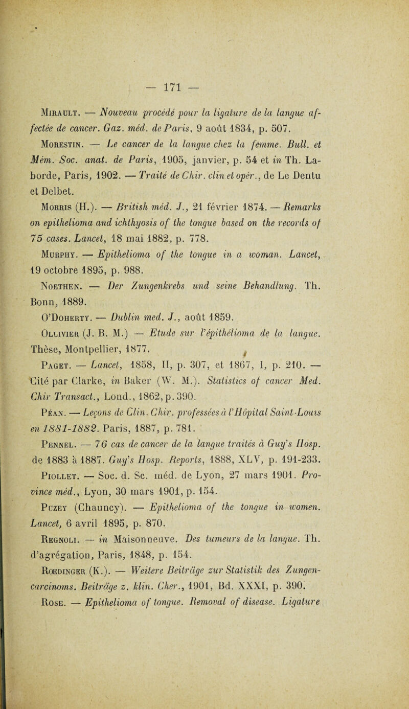 Mirault. — Nouveau procédé pour la ligature de la langue af¬ fectée de cancer. Gaz. méd. de Paris, 9 août 1834, p. 507. Morestin. — Le cancer de la langue chez la femme. Bull, et Mém. Soc. anat. de Paris, 1905, janvier, p. 54 et in Th. La- borde, Paris, 1902. — Traité deChir. clinetopér., de Le Dentu et Delbet. Morris (H.). — British méd. J., 21 février 1874. —Remarks on epithelioma and ichthyosis of the tongue based on the records of 75 cases. Lancet, 18 mai 1882, p. 778. Murphy. — Epithelioma of the tongue in a woman. Lancet, 19 octobre 1895, p. 988. Noethen. — Der Zungenkrebs und seine Behandlung. Th. Bonn, 1889. O’Doherty. — Dublin med. J., août 1859. Ollivier (J. B. M.) — Etude sur Vêpithèlioma de la langue. Thèse, Montpellier, 1877. Paget. — Lancet, 1858, II, p. 307, et 1867, I, p. 210. — Cité par Clarke, in Baker (W. M.). Statistics of cancer Med. Chir Transact., Lond., 1862, p. 390. Péan. — Leçons de Clin. Chir. professées ci l’Hôpital Saint-Louis en 1881-1882. Paris, 1887, p. 781. Pennel. — 76 cas de cancer de la langue traités à Guy’s Hosp. de 1883 à 1887. Guy’s Hosp. Reports, 1888, XLY, p. 191-233. Piollet. — Soc. d. Sc. méd. de Lyon, 27 mars 1901. Pro¬ vince méd., Lyon, 30 mars 1901, p. 154. Puzey (Chauncy). — Epithelioma of the tongue in women. Lancet, 6 avril 1895, p. 870. Regnoli. — in Maisonneuve. Des tumeurs de la langue. Th. d’agrégation, Paris, 1848, p. 154. Roedinger (K.). — Weitere Beitrüge zur Statistik des Zungen- carcinoms. Beitràge z. klin. Cher., 1901, Bd. XXXI, p. 390. Rose. —Epithelioma of tongue. Removal of disease. Ligature