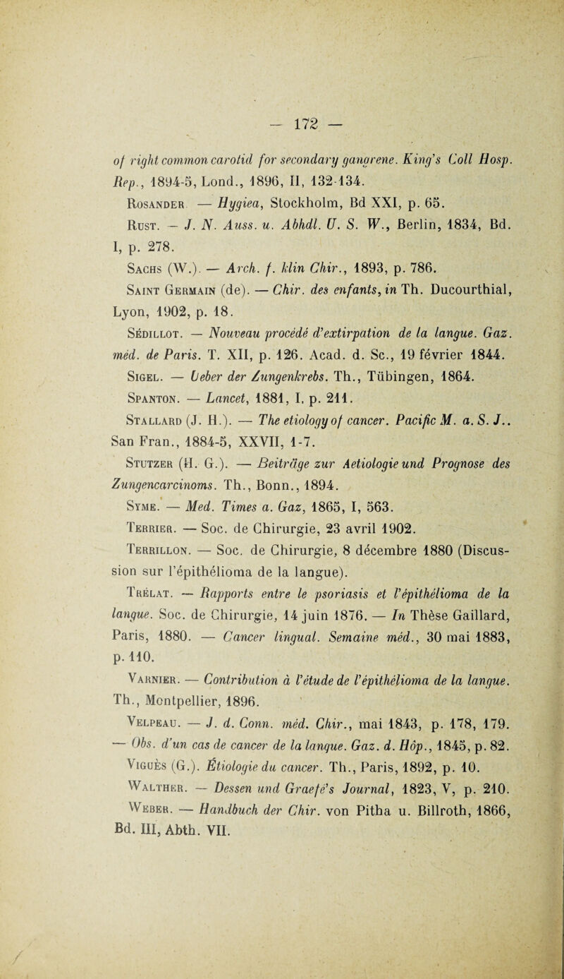 of right common carotid for secondary gangrené. King’s Coll Hosp. Rep., 1894-5, Lond., 1896, II, 132 134. Rosander — Hygiea, Stockholm, Bd XXI, p. 65. Rust. — J. N. Auss. u. Abhdl. U. S. W., Berlin, 1834, Bd. I, p. 278. Sachs (W.). — Arch. f. klin Chir., 1893, p. 786. Saint Germain (de). — Chir. des enfants, in Th. Ducourthial, Lyon, 1902, p. 18. Sédillot. — Nouveau procédé d’extirpation de la langue. Gaz. méd. de Paris. T. XII, p. 126. Acad. d. Sc., 19 février 1844. Sigel. — Leber der Zungenkrebs. Th., Tübingen, 1864. Spanton. — Lancet, 1881, I, p. 211. Stallard (J. H.). — The etiologyof cancer. Pacific M. a. S. J.. San Fran., 1884-5, XXVII, 1-7. Stutzer (II. G.). — Beitrdge zur Aetiologie und Prognose des Zungencarcinoms. Th., Bonn., 1894. Syme. — Med. Times a. Gaz, 1865, I, 563. Terrier. — Soc. de Chirurgie, 23 avril 1902. Terrillon. — Soc. de Chirurgie, 8 décembre 1880 (Discus¬ sion sur l’épithélioma de la langue). Trélat. — Rapports entre le psoriasis et l’épithélioma de la langue. Soc. de Chirurgie, 14 juin 1876. — In Thèse Gaillard, Paris, 1880. — Cancer lingual. Semaine méd., 30 mai 1883, p. 110. Varnier. — Contribution à l’étude de l’épithélioma de la langue. Th., Montpellier, 1896. Velpeau. — J. d. Conn. méd. Chir., mai 1843, p. 178, 179. — Obs. d’un cas de cancer de la langue. Gaz. d. Hop., 1845, p. 82. Viguès (G.). Étiologie du cancer. Th., Paris, 1892, p. 10. Walther. — Dessen und Graefé’s Journal, 1823, V, p. 210. Weber. — Handbuch der Chir. von Pitha u. Billroth, 1866, Bd. III, Abth. VII.