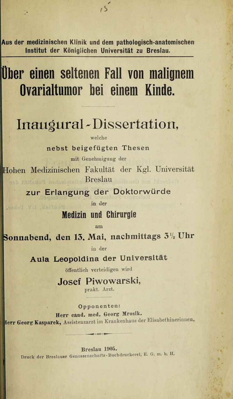 Aus der medizinischen Klinik und dem pathologisch-anatomischen Institut der Königlichen Universität zu Breslau. t<> Ober einen seltenen Fall von malignem Ovarialtumor bei einem Kinde. Inaugural - Dissertation, welche nebst beigefügten Thesen mit Genehmigung der ;ohen Medizinischen Fakultät der Kgl. Universität Breslau zur Erlangung der Doktorwürde in der Medizin und Chirurgie am Sonnabend, den 13. Mai, nachmittags 3V2 Uhr in der Aula Leopoldina der Universität öffentlich verteidigen wird Josef Piwowarski, prakt. Arzt. ierr Opponenten: Herr cand. med. Georg Mrosik. r Georg Kasparek, Assistenzarzt im Krankenhaus dei Elisabethinerinnen. Breslau 1905. Druck der Breslauer Genossenschafts-Buchdruckerei, E. G. m. b. H.