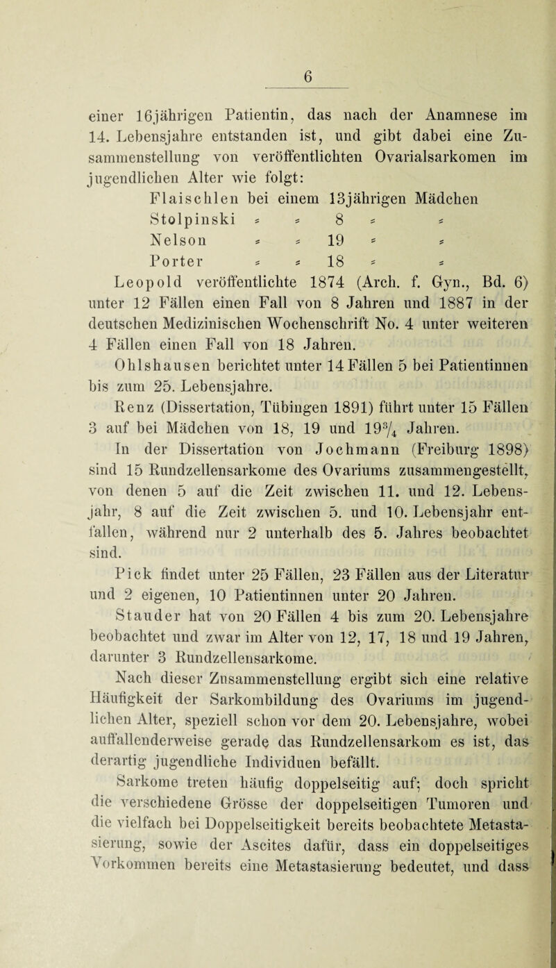 einer 16jährigen Patientin, das nach der Anamnese im 14. Lebensjahre entstanden ist, und gibt dabei eine Zu¬ sammenstellung von veröffentlichten Ovarialsarkomen im jugendlichen Alter wie folgt: Flaischien bei einem 13jährigen Mädchen Stolpinski = = 8 * * Nelson * * 19 * = Porter * * 18 * * Leopold veröffentlichte 1874 (Arch. f. Gyn., Bd. 6) unter 12 Fällen einen Fall von 8 Jahren und 1887 in der deutschen Medizinischen Wochenschrift No. 4 unter weiteren 4 Fällen einen Fall von 18 Jahren. Ohlshausen berichtet unter 14 Fällen 5 bei Patientinnen bis zum 25. Lebensjahre. Renz (Dissertation, Tübingen 1891) führt unter 15 Fällen 3 auf bei Mädchen von 18, 19 und 193/4 Jahren. In der Dissertation von Jochmann (Freiburg 1898) sind 15 Rundzellensarkome des Ovariums zusammengestellt, von denen 5 auf die Zeit zwischen 11. und 12. Lebens¬ jahr, 8 auf die Zeit zwischen 5. und 10. Lebensjahr ent¬ fallen, während nur 2 unterhalb des 5. Jahres beobachtet sind. Pick findet unter 25 Fällen, 23 Fällen aus der Literatur und 2 eigenen, 10 Patientinnen unter 20 Jahren. Stauder hat von 20 Fällen 4 bis zum 20. Lebensjahre beobachtet und zwar im Alter von 12, 17, 18 und 19 Jahren, darunter 3 Rundzellensarkome. Nach dieser Zusammenstellung ergibt sich eine relative Häufigkeit der Sarkombildung des Ovariums im jugend¬ lichen Alter, speziell schon vor dem 20. Lebensjahre, wobei auÜallenderweise gerade das Rundzellensarkom es ist, das derartig jugendliche Individuen befällt. Sarkome treten häufig doppelseitig auf; doch spricht die verschiedene Grösse der doppelseitigen Tumoren und die vielfach bei Doppelseitigkeit bereits beobachtete Metasta¬ sierung, sowie der Ascites dafür, dass ein doppelseitiges V orkommen bereits eine Metastasierung bedeutet, und dass