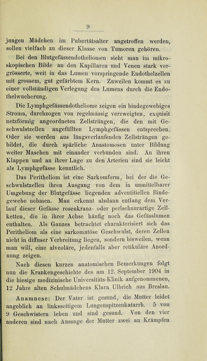 _9_ jungen Mädchen im Pubertätsalter angetroffen werden, sollen vielfach zu dieser Klasse von Tumoren gehören. Bei den Blutgefässendotheliomen sieht man im mikro¬ skopischen Bilde an den Kapillaren und Venen stark ver- grösserte, weit in das Lumen vorspringende Endothelzellen mit grossem, gut gefärbtem Kern. Zuweilen kommt es zu einer vollständigen Verlegung des Lumens durch die Endo¬ thelwucherung. Die Lymphgefässendotheliome zeigen ein bindegewebiges Stroma, durchzogen von regelmässig verzweigten, exquisit netzförmig angeordneten Zellsträngen, die den mit Ge¬ schwulstzellen angefüllten Lymphgefässen entsprechen. Oder sie werden aus längsverlaufenden Zellsträngen ge¬ bildet, die durch spärliche Anastomosen unter Bildung weiter Maschen mit einander verbunden sind. An ihren Klappen und an ihrer Lage zu den Arterien sind sie leicht als Lymphgefässe kenntlich. Das Peritheliom ist eine Sarkomform, bei der die Ge¬ schwulstzellen ihren Ausgang von dem in unmittelbarer Umgebung der Blutgefässe liegenden adventitiellen Binde¬ gewebe nehmen. Man erkennt alsdann entlang dem Ver¬ lauf dieser Gefässe rosenkranz- oder perlschnurartige Zell¬ ketten, die in ihrer Achse häufig noch das Gefässlumen enthalten. Als Ganzes betrachtet charakterisiert sich das Peritheliom als eine sarkomatöse Geschwulst, deren Zellen nicht in diffuser Verbreitung liegen, sondern bisweilen, wenn man will, eine alveoläre, jedenfalls aber retikuläre Anord¬ nung zeigen. Nach diesen kurzen anatomischen Bemerkungen folgt nun die Krankengeschichte des am 12. September 1904 in die hiesige medizinische Universitäts-Klinik aufgenommenen, 12 Jahre alten Schulmädchens Klara Ulbrich aus Breslau. Anamnese: Der Vater ist gesund, die Mutter leidet angeblich an linksseitigem Lungenspitzenkatarrh. 5 von 9 Geschwistern leben und sind gesund. Von den vier anderen sind nach Aussage der Mutter zwei an Krampten