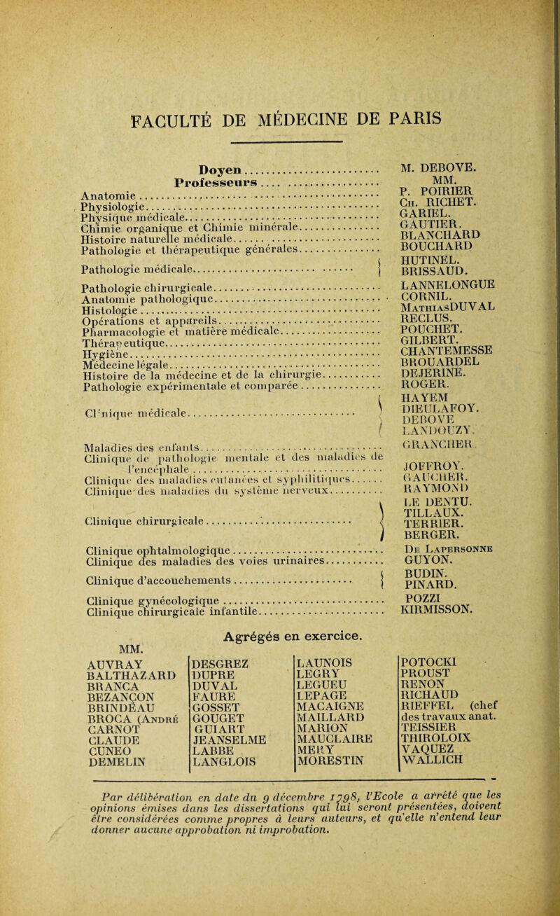 Doyen. Professeurs. Anatomie. . Physiologie. Physique médicale. Chimie organique et Chimie minérale. Histoire naturelle médicale. ...... Pathologie et thérapeutique générales.... Pathologie médicale. Pathologie chirurgicale. Anatomie pathologique. Histologie. Opérations et appareils. Pharmacologie et matière médicale. Thérapeutique. Hygiène. Médecine légale...;•••••.• Histoire de la médecine et de la chirurgie Pathologie expérimentale et comparée .... Clinique médicale. Maladies des enfants... Clinique de pathologie mentale et des maladies de l’encéphale.. • .. Clinique des maladies culanees et syphilitiques. Clinique des maladies du système nerveux. Clinique chirurgicale. Clinique ophtalmologique Clinique des maladies des voies urinaires Clinique d’accouchements. Clinique gynécologique. Clinique chirurgicale infantile. M. DEBOYE. MM. P. POIRIER Cii. RICHET. GARIEL. GAUTIER. BLANCHARD BOUCHARD HUTINEL. BR1SSAUD. LANNELONGUE CORNIL. MathiasDUV AL RECLUS. POUCHET. GILBERT. CHANTEMESSE BROUARDEL DEJER1NE. ROGER. HAYEM DIEULAFOY. DEBOYE LANDOUZY. GRANCIIER. JOFFROY. GAUCHER. RAYMOND LE DENTU. TILLAUX. TEBR1ER. BERGER. De Lapersonne GUYON. BUDIN. PINARD. POZZI IvIRMISSON. MM. Agrégés en exercice. AUVRAY DESGREZ LAUNOIS BALTHAZARD DUPRE LEGRY BRANCA DUVAL LEGUEU BEZANÇON FAURE LEPAGE BRINDEAU GOSSET MACAIGNE BROCA (André GOUGET MAILLARD CARNOT GUIART MARION CLAUDE JE ANSELME MAUCLAIRE CUNEO LABBE ME U Y demelin LANGLOIS MORESTIN POTOCKI PROUST RENON RICHAUD RIEFFEL (chef des travaux anat. TEISSIER TRIROLOIX VAQUEZ WALLICH Par délibération en date du g décembre 1398, l’Ecole a arreté que les opinions émises dans les dissertations qui lui seront présentées, doivent être considérées comme propres à leurs auteurs, et quelle n’entend leur donner aucune approbation ni improbation.