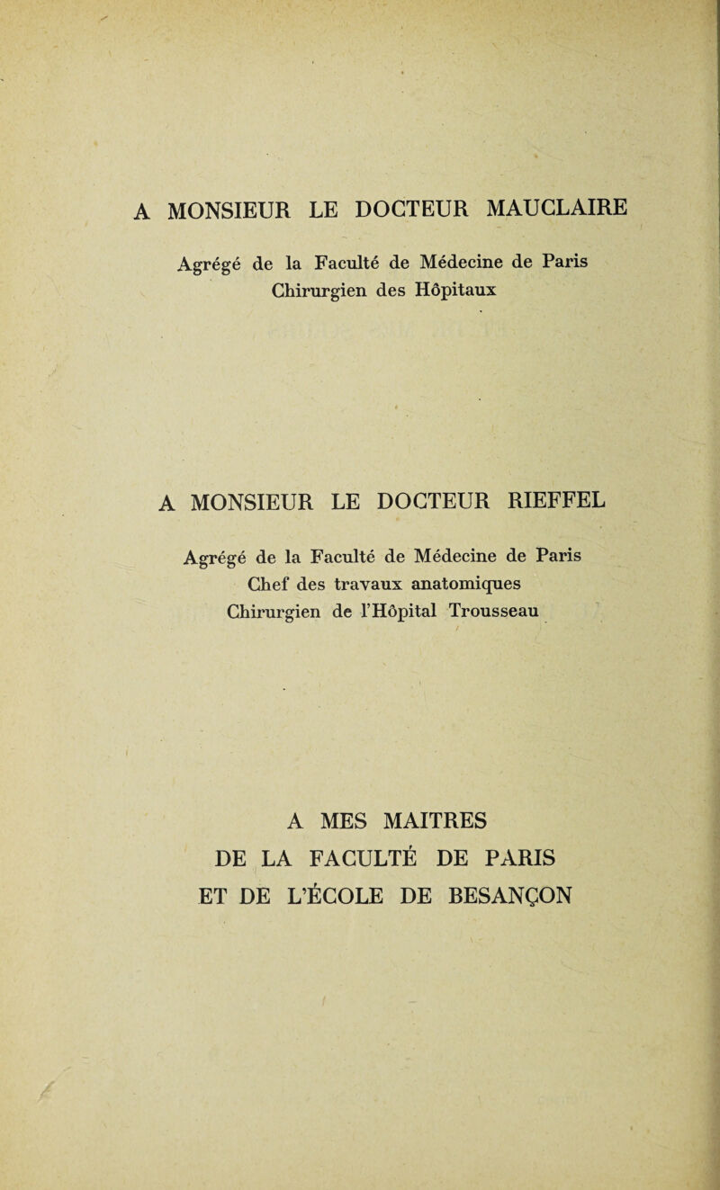 A MONSIEUR LE DOCTEUR MAUCLAIRE Agrégé de la Faculté de Médecine de Paris Chirurgien des Hôpitaux A MONSIEUR LE DOCTEUR RIEFFEL Agrégé de la Faculté de Médecine de Paris Chef des travaux anatomiques Chirurgien de l’Hôpital Trousseau i A MES MAITRES DE LA FACULTÉ DE PARIS •I ET DE L’ÉCOLE DE RESANÇON