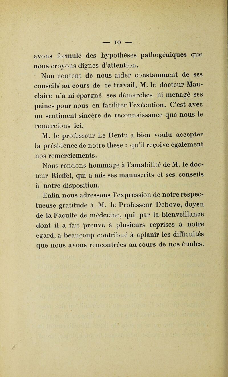 avons formulé des hypothèses pathogéniques que nous croyons dignes d’attention. Non content de nous aider constamment de ses conseils au cours de ce travail, M. le docteur Mau- claire n’a ni épargné ses démarches ni ménagé ses peines pour nous en faciliter l’exécution. C’est avec un sentiment sincère de reconnaissance que nous le remercions ici. M. le professeur Le Dentu a bien voulu accepter la présidence de notre thèse : qu’il reçoive également nos remerciements. Nous rendons hommage à l’amabilité de M. le doc¬ teur Rielfel, qui a mis ses manuscrits et ses conseils à notre disposition. Enfin nous adressons l’expression de notre respec¬ tueuse gratitude à M. le Professeur Debove, doyen de la Faculté de médecine, qui par la bienveillance dont il a fait preuve à plusieurs reprises à notre égard, a beaucoup contribué à aplanir les difficultés que nous avons rencontrées au cours de nos études.