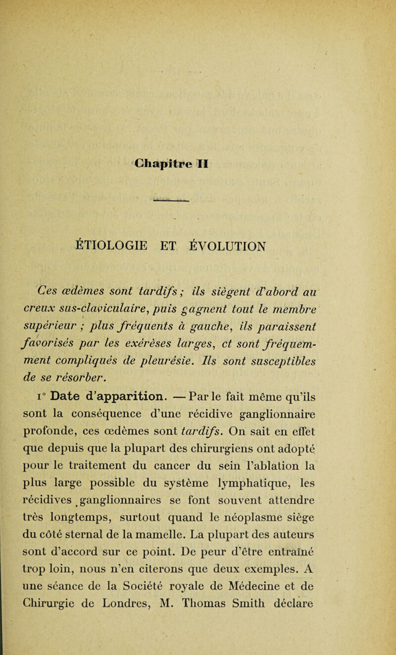 ÉTIOLOGIE ET ÉVOLUTION Ces œdèmes sont tardifs ; ils siègent d'abord au creux sus-claviculaire, puis gagnent tout le membre supérieur ; plus fréquents à gauche, ils paraissent favorisés par les exérèses larges, et sont fréquem¬ ment compliqués de pleurésie. Ils sont susceptibles de se résorber. i° Date d’apparition. —Parle fait même qu’ils sont la conséquence d’une récidive ganglionnaire profonde, ces œdèmes sont tardifs. On sait en effet que depuis que la plupart des chirurgiens ont adopté pour le traitement du cancer du sein l’ablation la plus large possible du système lymphatique, les récidives ganglionnaires se font souvent attendre très longtemps, surtout quand le néoplasme siège du côté sternal de la mamelle. La plupart des auteurs sont d’accord sur ce point. De peur d’être entraîné trop loin, nous n’en citerons que deux exemples. A une séance de la Société royale de Médecine et de Chirurgie de Londres, M. Thomas Smith déclare