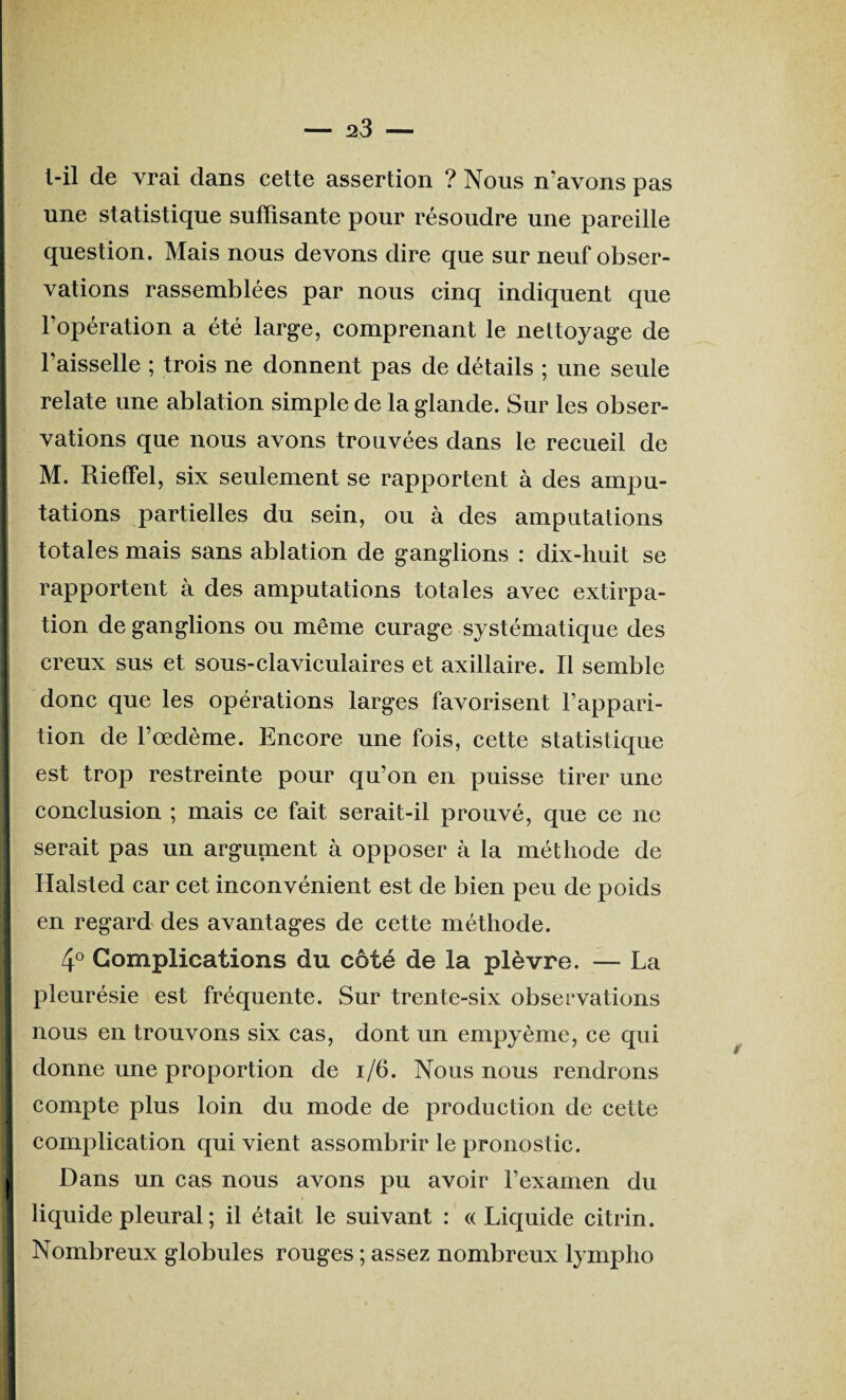 l-il de vrai dans cette assertion ? Nous n’avons pas une statistique suffisante pour résoudre une pareille question. Mais nous devons dire que sur neuf obser¬ vations rassemblées par nous cinq indiquent que l’opération a été large, comprenant le nettoyage de l’aisselle ; trois ne donnent pas de détails ; une seule relate une ablation simple de la glande. Sur les obser¬ vations que nous avons trouvées dans le recueil de M. Rieffel, six seulement se rapportent à des ampu¬ tations partielles du sein, ou à des amputations totales mais sans ablation de ganglions : dix-huit se rapportent à des amputations totales avec extirpa¬ tion de ganglions ou même curage systématique des creux sus et sous-claviculaires et axillaire. Il semble donc que les opérations larges favorisent l’appari¬ tion de l’oedème. Encore une fois, cette statistique est trop restreinte pour qu’on en puisse tirer une conclusion ; mais ce fait serait-il prouvé, que ce ne serait pas un argument à opposer à la méthode de Halsted car cet inconvénient est de bien peu de poids en regard des avantages de cette méthode. 4° Complications du côté de la plèvre. — La pleurésie est fréquente. Sur trente-six observations nous en trouvons six cas, dont un empyème, ce qui donne une proportion de 1/6. Nous nous rendrons compte plus loin du mode de production de cette complication qui vient assombrir le pronostic. I Dans un cas nous avons pu avoir l’examen du liquide pleural ; il était le suivant : «Liquide citrin. Nombreux globules rouges ; assez nombreux lympho