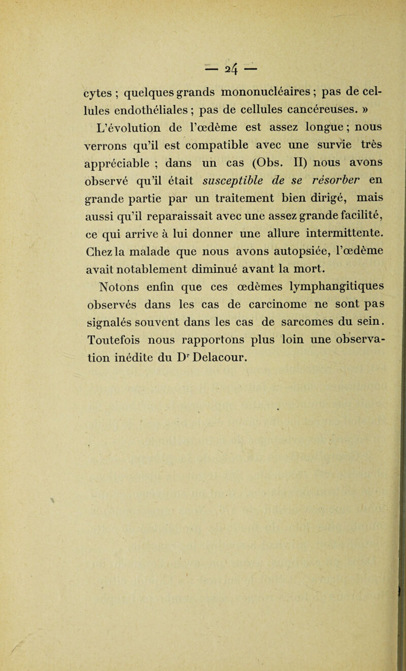 cytes ; quelques grands mononucléaires ; pas de cel¬ lules endothéliales ; pas de cellules cancéreuses. » L’évolution de l’œdème est assez longue; nous verrons qu’il est compatible avec une survie très appréciable ; dans un cas (Obs. II) nous avons observé qu’il était susceptible de se résorber en grande partie par un traitement bien dirigé, mais aussi qu’il reparaissait avec une assez grande facilité, ce qui arrive à lui donner une allure intermittente. Chez la malade que nous avons autopsiée, l’œdème avait notablement diminué avant la mort. Notons enfin que ces œdèmes lymphangitiques observés dans les cas de carcinome ne sont pas signalés souvent dans les cas de sarcomes du sein. Toutefois nous rapportons plus loin une observa¬ tion inédite du Dr Delacour.