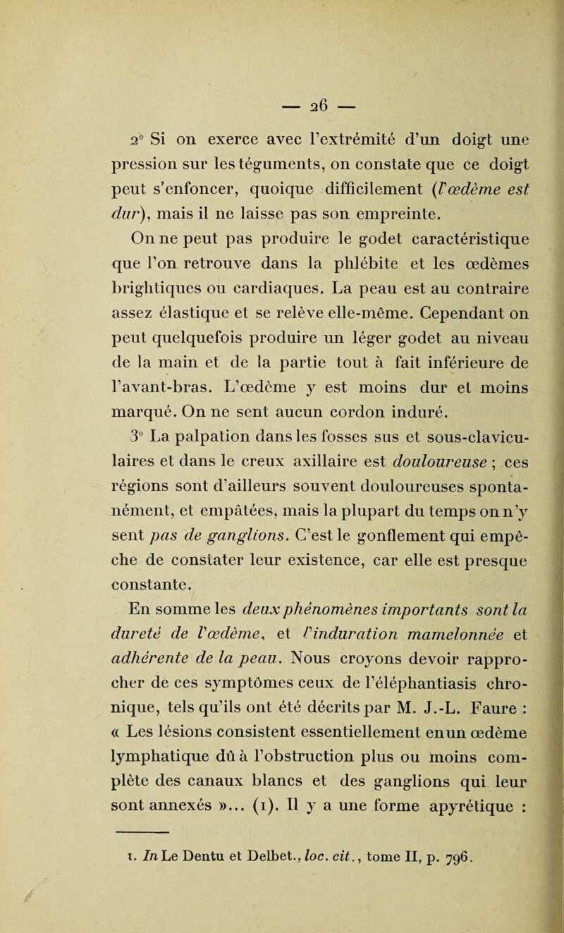 2° Si on exerce avec l’extrémité d’un doigt une pression sur les téguments, on constate que ce doigt peut s’enfoncer, quoique difficilement (Vœdème est dur), mais il ne laisse pas son empreinte. On ne peut pas produire le godet caractéristique que l’on retrouve dans la phlébite et les œdèmes brightiques ou cardiaques. La peau est au contraire assez élastique et se relève elle-même. Cependant on peut quelquefois produire un léger godet au niveau de la main et de la partie tout à fait inférieure de l’avant-bras. L’œdème y est moins dur et moins marqué. On ne sent aucun cordon induré. 3° La palpation dans les fosses sus et sous-clavicu- laires et dans le creux axillaire est douloureuse ; ces régions sont d’ailleurs souvent douloureuses sponta¬ nément, et empâtées, mais la plupart du temps on n’y sent pas de ganglions. C’est le gonflement qui empê¬ che de constater leur existence, car elle est presque constante. En somme les deux phénomènes importants sont la dureté de V œdème, et h induration mamelonnée et adhérente de la peau. Nous croyons devoir rappro¬ cher de ces symptômes ceux de l’éléphantiasis chro¬ nique, tels qu’ils ont été décrits par M. J.-L. Faure : « Les lésions consistent essentiellement enun œdème lymphatique dû à l’obstruction plus ou moins com¬ plète des canaux blancs et des ganglions qui leur sont annexés »... (i). Il y a une forme apyrétique : ï. In Le Dentu et Delbet., loc. cit., tome II, p. 796.