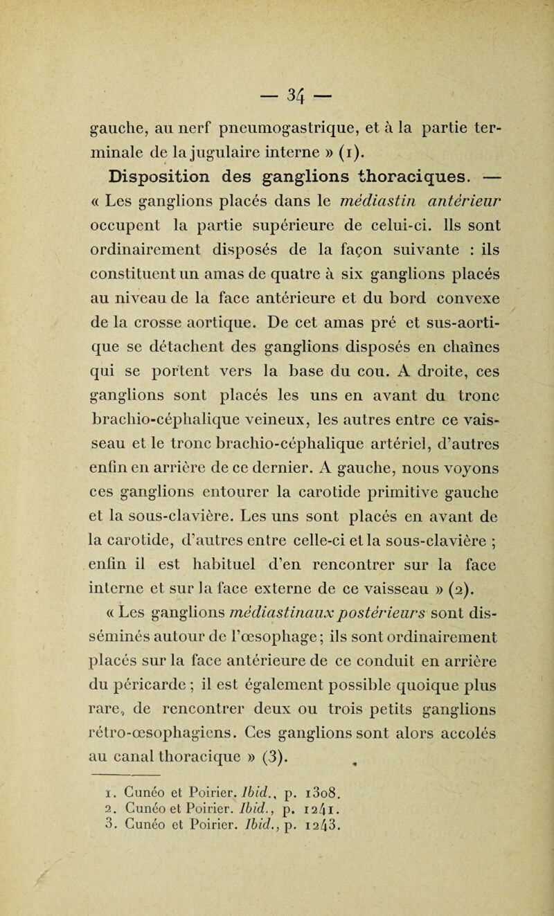 gauche, au nerf pneumogastrique, et à la partie ter¬ minale de la jugulaire interne » (i). Disposition des ganglions thoraciques. — « Les ganglions placés dans le mèdiastin antérieur occupent la partie supérieure de celui-ci. Ils sont ordinairement disposés de la façon suivante : ils constituent un amas de quatre à six ganglions placés au niveau de la face antérieure et du bord convexe de la crosse aortique. De cet amas pré et sus-aorti- que se détachent des ganglions disposés en chaînes qui se portent vers la base du cou. A droite, ces ganglions sont placés les uns en avant du tronc brachio-céphalique veineux, les autres entre ce vais¬ seau et le tronc brachio-céphalique artériel, d’autres enfin en arrière de ce dernier. A gauche, nous voyons ces ganglions entourer la carotide primitive gauche et la sous-clavière. Les uns sont placés en avant de la carotide, d’autres entre celle-ci et la sous-clavière ; enfin il est habituel d’en rencontrer sur la face interne et sur la face externe de ce vaisseau » (2). « Les ganglions médiastinaux postérieurs sont dis¬ séminés autour de l’œsophage ; ils sont ordinairement placés sur la face antérieure de ce conduit en arrière du péricarde ; il est également possible quoique plus rare, de rencontrer deux ou trois petits ganglions rétro-œsophagiens. Ces ganglions sont alors accolés au canal thoracique » (3). 1. Cunéo et Poirier. Ibid., p. i3o8. 2. Cunéo et Poirier. Ibid., p. 1241. 3. Cunéo et Poirier. Ibid., p. 1243.