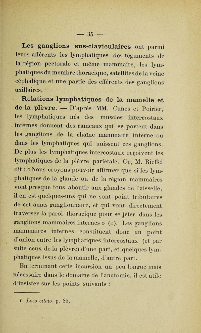 Les ganglions sus-claviculaires ont parmi leurs afférents les lymphatiques des téguments de la région pectorale et même mammaire, les lym¬ phatiques du membre thoracique, satellites de la veine céphalique et une partie des efférents des ganglions axillaires. Relations lymphatiques de la mamelle et de la plèvre. — D’après MM. Cunes et Poirier, les lymphatiques nés des muscles intercostaux internes donnent des rameaux qui se portent dans les ganglions de la chaîne mammaire interne ou dans les lymphatiques qui unissent ces ganglions. De plus les lymphatiques intercostaux reçoivent les lymphatiques de la plèvre pariétale. Or, M. Rieffel dit : « Nous croyons pouvoir affirmer que si les lym¬ phatiques de la glande ou de la région mammaires vont presque tous aboutir aux glandes de Faisselle, il en est quelques-uns qui ne sont point tributaires de cet amas ganglionnaire, et qui vont directement traverser la paroi thoracique pour se jeter dans les ganglions mammaires internes » (i). Les ganglions mammaires internes constituent donc un point d’union entre les lymphatiques intercostaux (et par suite ceux de la plèvre) d’une part, et quelques lym¬ phatiques issus de la mamelle, d’autre part. En terminant cette incursion un peu longue mais nécessaire dans le domaine de l’anatomie, il est utile d’insister sur les points suivants : i. Logo citato, p, 85.