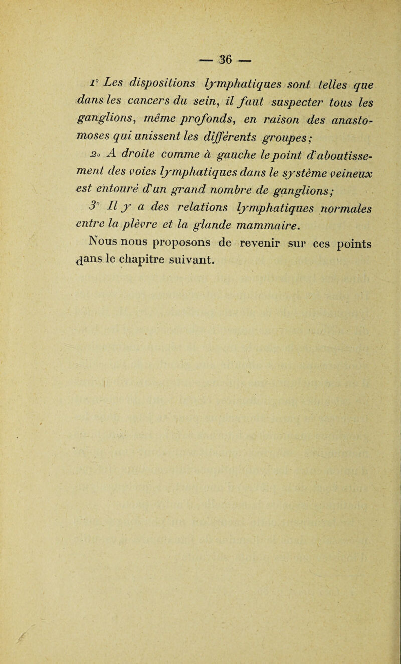 r Les dispositions lymphatiques sont telles que dans les cancers du sein, il faut suspecter tous les ganglions, même profonds, en raison des anasto¬ moses qui unissent les différents groupes ; 2o A droite comme à gauche le point d'aboutisse¬ ment des voies lymphatiques dans le système veineux est entouré d'un grand nombre de ganglions ; 3r II y a des relations lymphatiques normales entre la plèvre et la glande mammaire. Nous nous proposons de revenir sur ces points dans le chapitre suivant.
