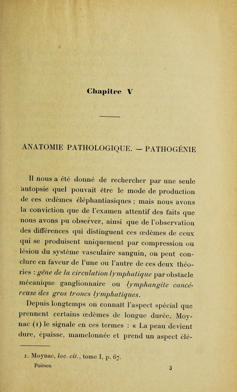 Chapitre V ANATOMIE PATHOLOGIQUE. — PATHOGÉNIE Il nous a été donné de rechercher par une seule autopsie quel pouvait être le mode de production de ces œdèmes elephantiasiques \ mais nous avons la conviction que de Lexamen attentif des faits que nous avons pu observer, ainsi que de l’observation des différences qui distinguent ces œdèmes de ceux qui se produisent uniquement par compression ou lésion du système vasculaire sanguin, on peut con¬ clure en faveur de l’une ou l’autre de ces deux théo- lies . gêne de la circulation lymphatique par obstacle mécanique ganglionnaire ou lymphangite cancé¬ reuse des gros troncs lymphatiques. Depuis longtemps on connaît l’aspect spécial que prennent certains œdèmes de longue durée. Moy- nac (i) le signale en ces termes : « La peau devient dure, épaisse, mamelonnée et prend un aspect élé- i. Moynac, loc. cit., tome I, p. 67. Poirson
