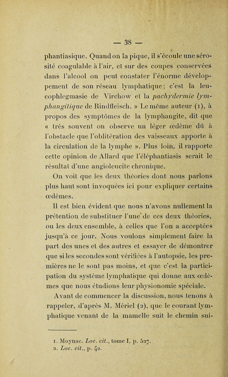 phantiasique. Quand on la pique, il s'écoule une séro¬ sité coagulable à Pair, et sur des coupes conservées dans l’alcool on peut constater l’énorme dévelop¬ pement de son réseau lymphatique ; c’est la leu- cophlegmasie de Virchow et la pachydermie lym- pliangitique de Rindfleisch. » Le même auteur (i), à propos des symptômes de la lymphangite, dit que « très souvent on observe un léger œdème dû à l’obstacle que l’oblitération des vaisseaux apporte à la circulation de la lymphe ». Plus loin, il rapporte cette opinion de Allard que l’éléphantiasis serait le résultat d’une angioleucite chronique. On voit que les deux théories dont nous parlons plus haut sont invoquées ici pour expliquer certains œdèmes. Il est bien évident que nous n’avons nullement la prétention de substituer l’une de ces deux théories, ou les deux ensemble, à celles que l’on a acceptées jusqu’à ce jour. Nous voulons simplement faire la part des unes et des autres et essayer de démontrer que si les secondes sont vérifiées à l’autopsie, les pre¬ mières ne le sont pas moins, et que c’est la partici¬ pation du système lymphatique qui donne aux œdè¬ mes que nous étudions leur physionomie spéciale. Avant de commencer la discussion, nous tenons à rappeler, d’après M. Mériel (2), que le courant lym¬ phatique venant de la mamelle suit le chemin sui- 1. Moynac. Loc. cit., tome I, p. 527. 2. Loc. cit., p. 42.