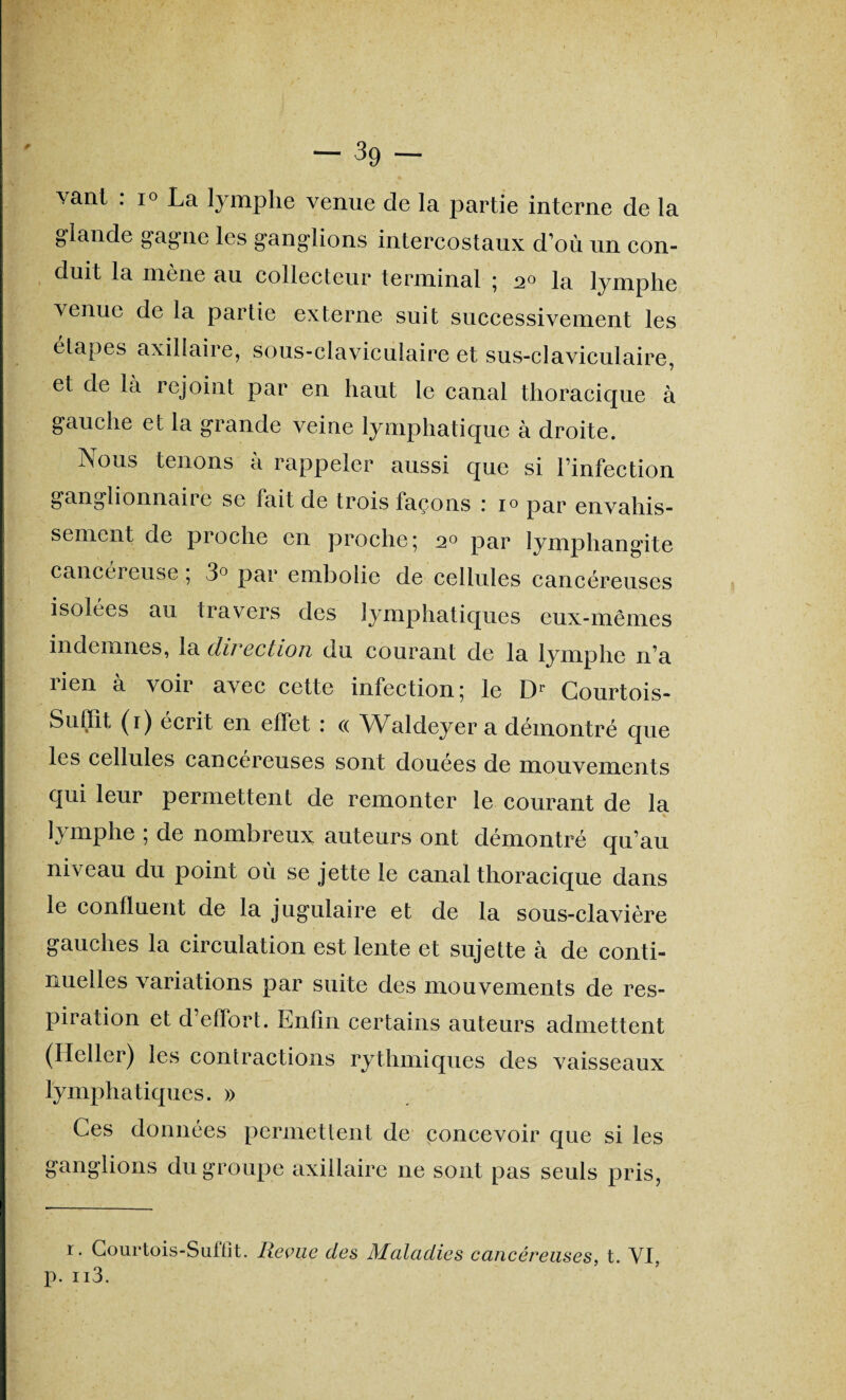 vanl : i° La lymphe venue de la partie interne de la glande gagne les ganglions intercostaux d’où un con¬ duit la mené au collecteur terminal ; 2° la lymphe venue de la partie externe suit successivement les étapes axillaire, sous-claviculaire et sus-claviculaire, et de la rejoint par en haut le canal thoracique à gauche et la grande veine lymphatique à droite. Nous tenons à rappeler aussi que si l’infection ganglionnaiie se fait de trois façons 1 i° par envahis¬ sement de proche en proche; 20 par lymphangite cancéi euse ; 3° par embolie de cellules cancéreuses isolées au travers des lymphatiques eux-mêmes indemnes, la direction du courant de la lymphe n’a lien a voir avec cette infection; le Dr Courtois- Suffit (1) écrit en effet : « Walcleyer a démontré que les cellules cancéreuses sont douées de mouvements qui leur permettent de remonter le courant de la lymphe ; de nombreux auteurs ont démontré qu’au niveau du point où se jette le canal thoracique dans le confluent de la jugulaire et de la sous-clavière gauches la circulation est lente et sujette à de conti¬ nuelles variations par suite des mouvements de res¬ piration et d’effort. Enfin certains auteurs admettent (Ileller) les contractions rythmiques des vaisseaux lymphatiques. » Ces données permettent de concevoir que si les ganglions du groupe axillaire ne sont pas seuls pris, r. Courtois-Suffit. Reçue des Maladies cancéreuses, t. VI, p. n3.