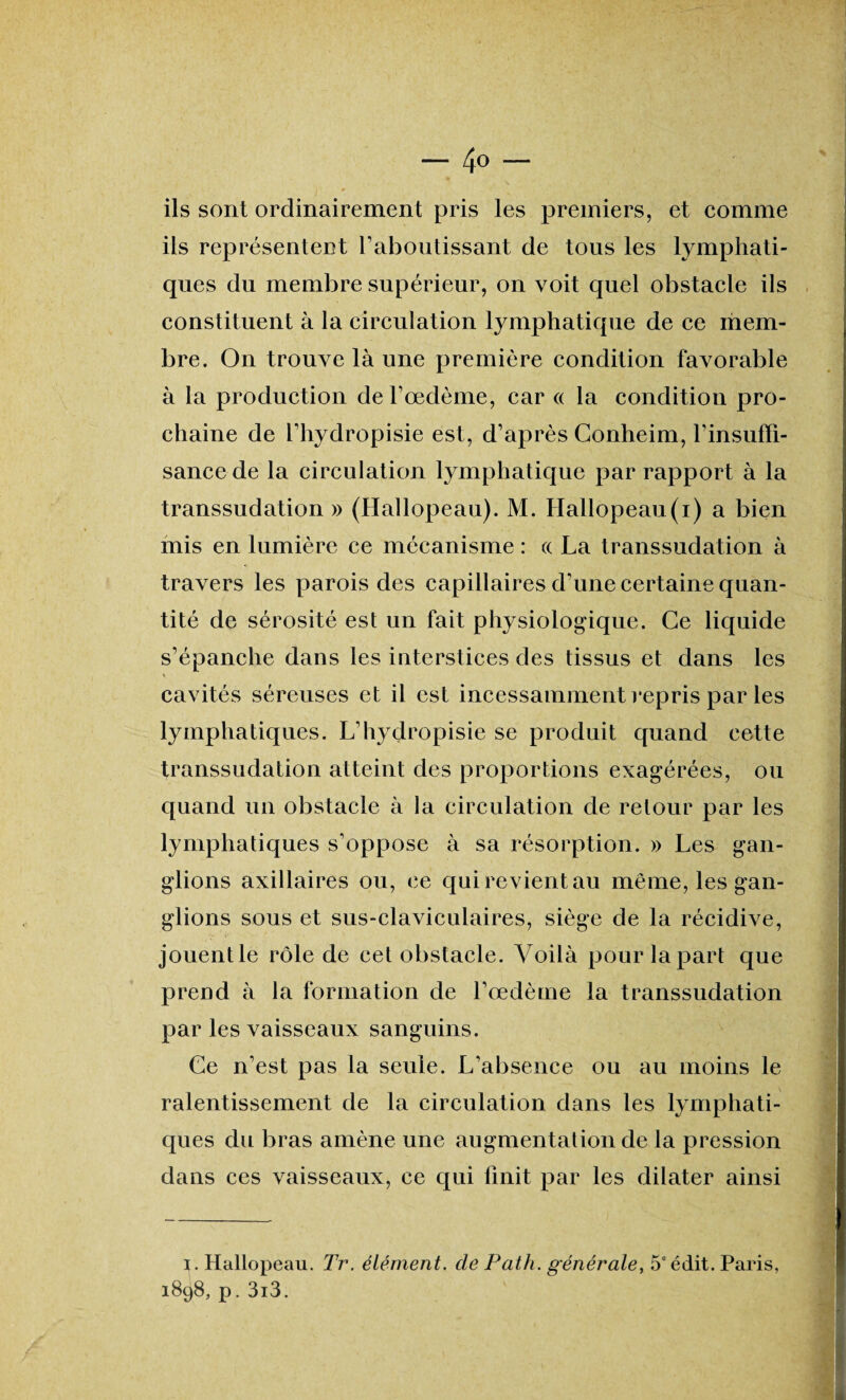 — 4° — ils sont ordinairement pris les premiers, et comme ils représentent l’aboutissant de tous les lymphati¬ ques du membre supérieur, on voit quel obstacle ils constituent à la circulation lymphatique de ce mem¬ bre. On trouve là une première condition favorable à la production de l’œdème, car « la condition pro¬ chaine de l’hydropisie est, d’après Conheim, l’insuffi¬ sance de la circulation lymphatique par rapport à la transsudation» (Hallopeau). M. Hallopeau(i) a bien mis en lumière ce mécanisme : « La transsudation à travers les parois des capillaires d’une certaine quan¬ tité de sérosité est un fait physiologique. Ce liquide s’épanche dans les interstices des tissus et dans les cavités séreuses et il est incessamment repris par les lymphatiques. L’hydropisie se produit quand cette transsudation atteint des proportions exagérées, ou quand un obstacle à la circulation de retour par les lymphatiques s’oppose à sa résorption. » Les gan¬ glions axillaires ou, ce qui revient au même, les gan¬ glions sous et sus-claviculaires, siège de la récidive, P ' ’ - :'V ‘, i 1 ' ' jouent le rôle de cet obstacle. Voilà pour la part que prend à la formation de l’œdème la transsudation par les vaisseaux sanguins. Ce n’est pas la seule. L’absence ou au moins le ralentissement de la circulation dans les lymphati¬ ques du bras amène une augmentation de la pression dans ces vaisseaux, ce qui finit par les dilater ainsi i. Hallopeau. Tr. élément, de Path. générale, 5e édit. Paris, 1898, p. 3i3.