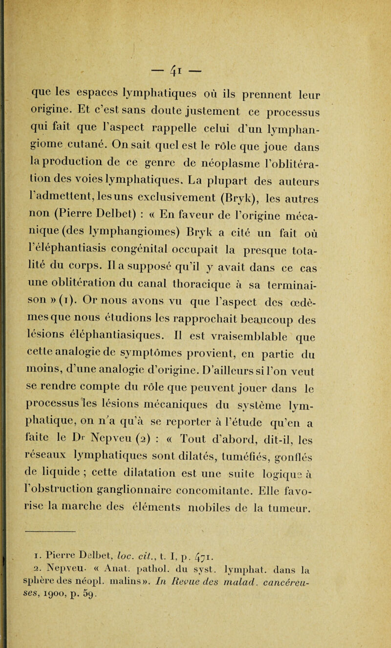 que les espaces lymphatiques où ils prennent leur 1 origine. Et c est sans doute justement ce processus I qui fait que l’aspect rappelle celui d’un lymphan- I giome culané. On sait quel est le rôle que joue dans II la production de ce genre de néoplasme l’oblitéra- ! tion des voies lymphatiques, La plupart des auteurs I l’admettent, les uns exclusivement (Bryk), les autres | non (Pierre Delbet) : « En faveur de l’origine méca- 1 nidue (des lymphangiomes) Bryk a cité un fait où I 1 éléphantiasis congénital occupait la presque tota- I lité du corps. Il a supposé qu’il y avait dans ce cas I une oblitération du canal thoracique à sa terminai- I son » (i). Or nous avons vu que l’aspect des œdè- I mes que nous étudions les rapprochait beaucoup des | lésions éléphantiasiques. Il est vraisemblable que I cette analogie de symptômes provient, en partie du II moins, d’une analogie d’origine. D’ailleurs si l’on veut I se rendre compte du rôle que peuvent jouer dans le | processus les lésions mécaniques du système lym- I plia tique, on n'a qu’à se reporter à l’étude qu’en a faite le Dr Nepveu (2) : « Tout d’abord, dit-il, les I réseaux lymphatiques sont dilatés, tuméfiés, gonflés I de liquide ; cette dilatation est une suite logique à I l’obstruction ganglionnaire concomitante. Elle favo- ! rise la marche des éléments mobiles de la tumeur. 1. Pierre Delbet, loc. cit., t. I, p. 471. 12. Nepveu- « Anat. pathol. du syst. lymphat. dans la sphère des néopi. malins». In Revue des malad. cancéreu¬ ses, 1900, p. 59.