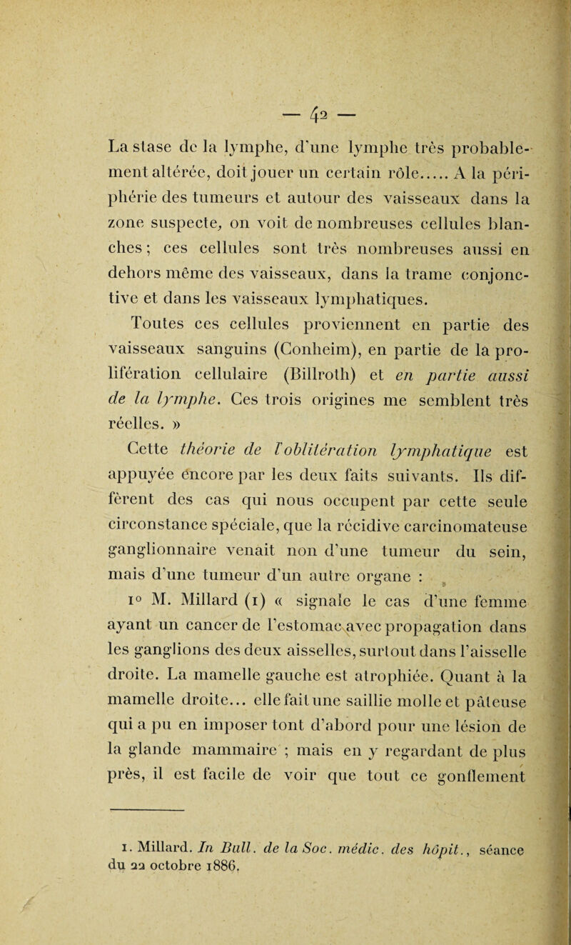La stase de la lymphe, d'une lymphe très probable¬ ment altérée, doit jouer un certain rôle.A la péri¬ phérie des tumeurs et autour des vaisseaux dans la zone suspecte, on voit de nombreuses cellules blan¬ ches ; ces cellules sont très nombreuses aussi en dehors même des vaisseaux, dans îa trame conjonc¬ tive et dans les vaisseaux lymphatiques. Toutes ces cellules proviennent en partie des vaisseaux sanguins (Conheim), en partie de la pro¬ lifération cellulaire (Billroth) et en partie aussi de la lymphe. Ces trois origines me semblent très réelles. » Cette théorie de ïoblitération lymphatique est appuyée encore par les deux faits suivants. Us dif¬ fèrent des cas qui nous occupent par cette seule circonstance spéciale, que la récidive carcinomateuse ganglionnaire venait non d’une tumeur du sein, mais d’une tumeur d’un autre organe : i° M. Millard (i) « signale le cas d’une femme ayant un cancer de l’estomac avec propagation dans les ganglions des deux aisselles, surtout dans l’aisselle droite. La mamelle gauche est atrophiée. Quant à la mamelle droite... elle fait une saillie molle et pâteuse qui a pu en imposer tont d’abord pour une lésion de la glande mammaire ; mais en y regardant de plus près, il est facile de voir que tout ce gonflement i. Millard. In Bull, de la Soc. médic. des hôpit., séance du octobre 1886.
