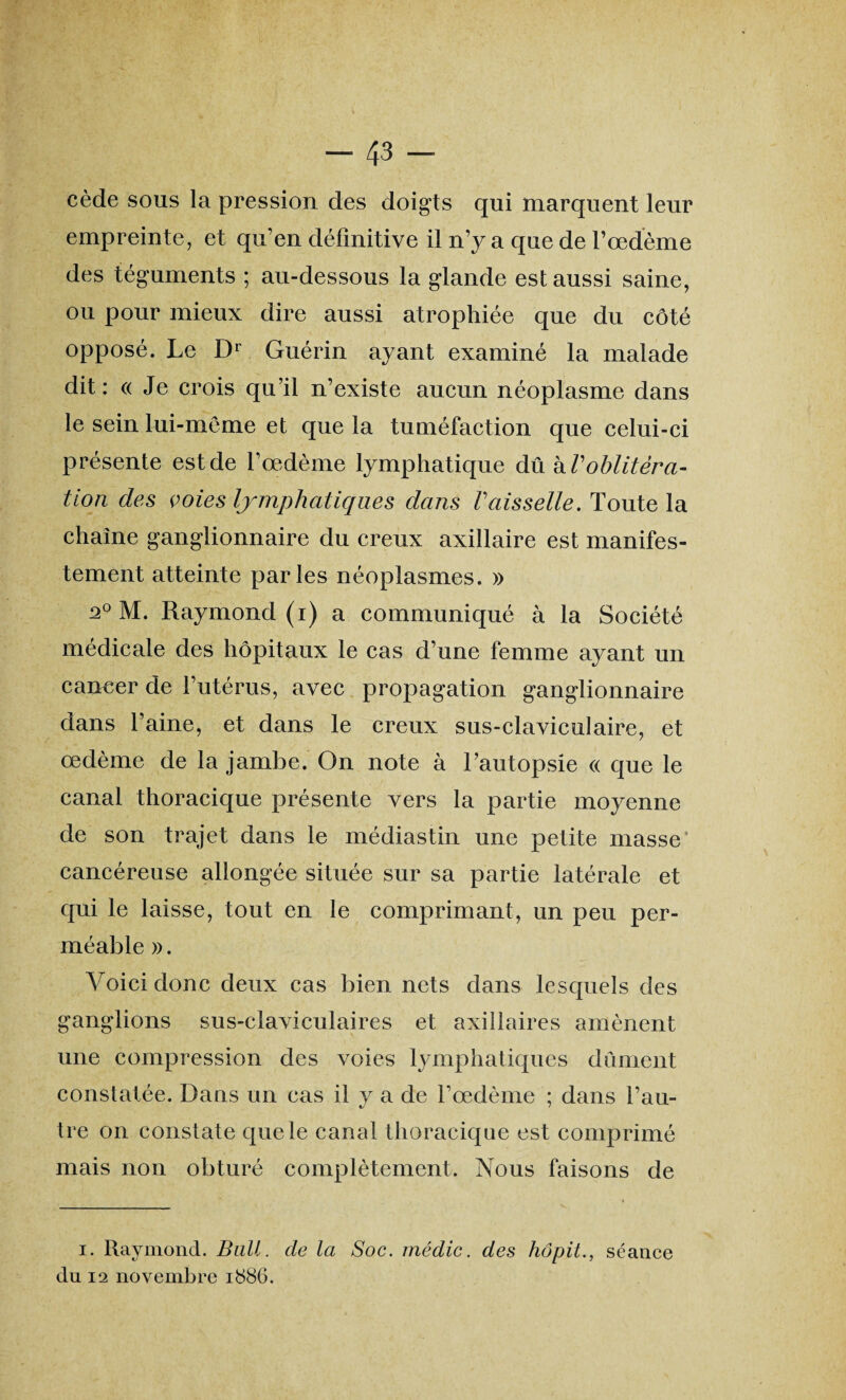 cède sous la pression des doigts qui marquent leur empreinte, et qu’en définitive il n’y a que de l’œdème des téguments ; au-dessous la glande est aussi saine, ou pour mieux dire aussi atrophiée que du côté opposé. Le Dr Guérin ayant examiné la malade dit : <( Je crois qu’il n’existe aucun néoplasme dans le sein lui-même et que la tuméfaction que celui-ci présente est de l’œdème lymphatique à\\ kV oblitéra¬ tion des voies lymphatiques dans Vaisselle. Toute la chaîne ganglionnaire du creux axillaire est manifes¬ tement atteinte parles néoplasmes. » 20 M. Raymond (i) a communiqué à la Société médicale des hôpitaux le cas d’une femme ayant un cancer de l’utérus, avec propagation ganglionnaire dans l’aine, et dans le creux sus-claviculaire, et œdème de la jambe. On note à l’autopsie a que le canal thoracique présente vers la partie moyenne de son trajet dans le médiastin une petite masse cancéreuse allongée située sur sa partie latérale et qui le laisse, tout en le comprimant, un peu per¬ méable ». Voici donc deux cas bien nets dans lesquels des ganglions sus-claviculaires et axillaires amènent une compression des voies lymphatiques dûment constatée. Dans un cas il y a de l’œdème ; dans l’au¬ tre on constate que le canal thoracique est comprimé mais non obturé complètement. Nous faisons de i. Raymond. Bail, de la Soc. médic. des hôpit., séance du 12 novembre 1886.