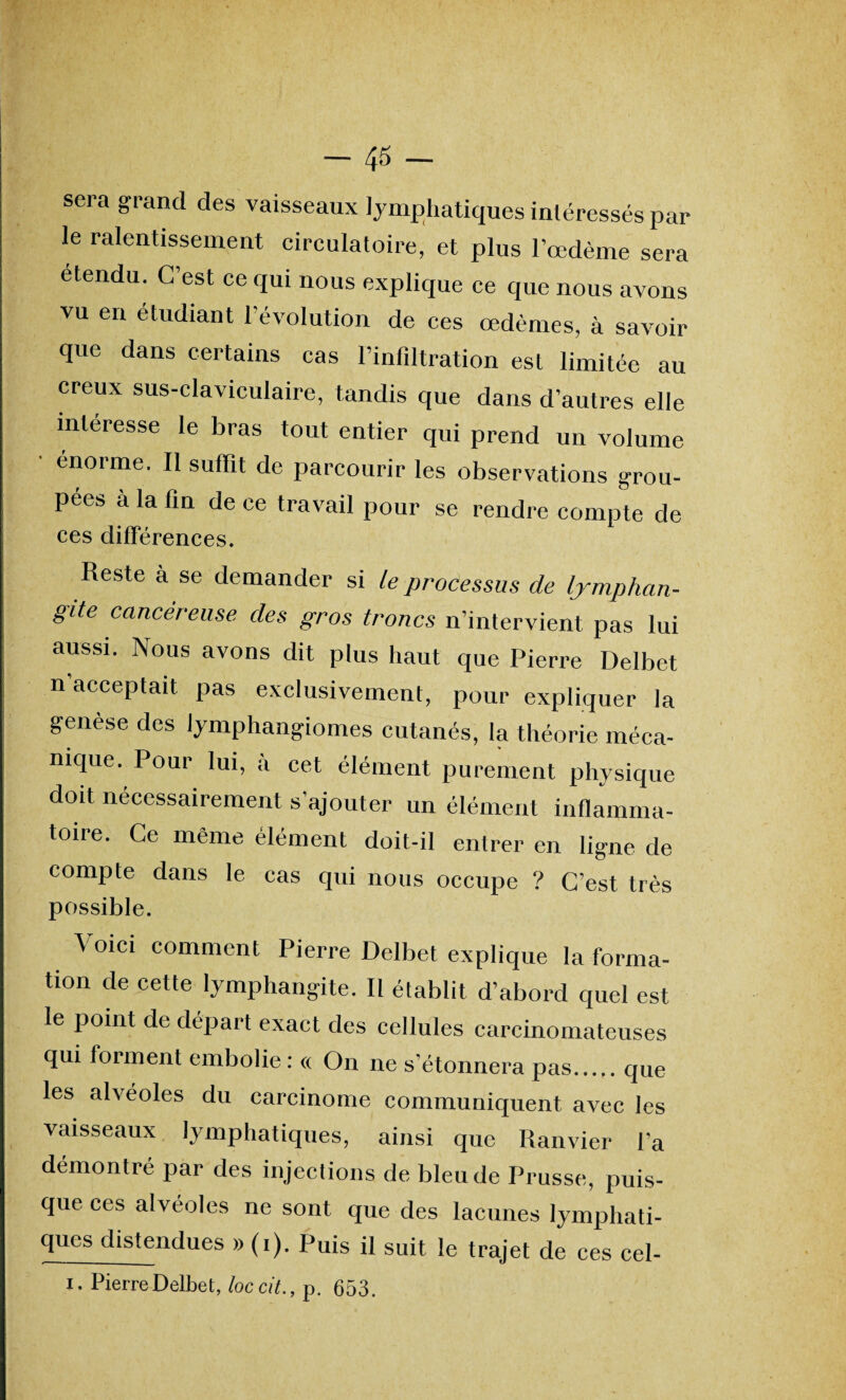 ! sera grand des vaisseaux lymphatiques intéressés par le ralentissement circulatoire, et plus l’œdème sera étendu. C’est ce qui nous explique ce que nous avons vu en étudiant l’évolution de ces œdèmes, à savoir que dans certains cas l’infdtration est limitée au creux sus-claviculaire, tandis que dans d’autres elle intéresse le bras tout entier qui prend un volume • énorme. Il suffît de parcourir les observations grou¬ pées à la lin de ce travail pour se rendre compte de ces différences. Reste à se demander si le processus de lymphan¬ gite cancéreuse, des gros troncs n’intervient pas lui aussi. Nous avons dit plus haut que Pierre Delbet n'acceptait pas exclusivement, pour expliquer la genèse des lymphangiomes cutanés, la théorie méca¬ nique. Pour lui, à cet élément purement physique doit nécessairement s’ajouter un élément inflamma¬ toire. Ce même élément doit-il entrer en ligne de compte dans le cas qui nous occupe ? C’est très possible. Voici comment Pierre Delbet explique la forma¬ tion de cette lymphangite. Il établit d’abord quel est le point de départ exact des cellules carcinomateuses qui forment embolie : « On ne s'étonnera pas.que les alvéoles du carcinome communiquent avec les vaisseaux lymphatiques, ainsi que Ranvier l'a démontré par des injections de bleu de Prusse, puis¬ que ces alvéoles ne sont que des lacunes lymphati- ques distendues » (i). Puis il suit le trajet de ces cel- i. Pierre Delbet, loc cit., p. 653.