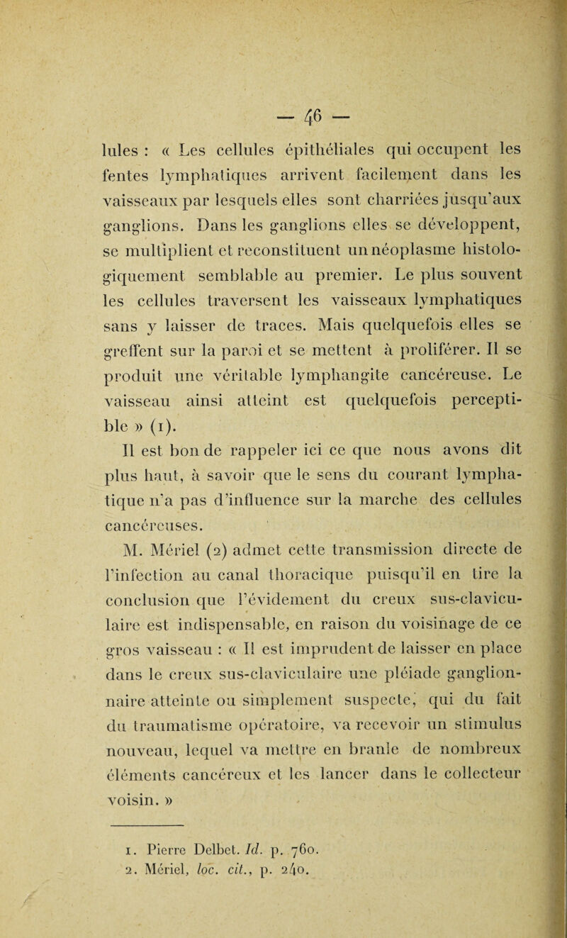 Iules : « Les cellules épithéliales qui occupent les fentes lymphatiques arrivent facilement dans les vaisseaux par lesquels elles sont charriées jusqu’aux ganglions. Dans les ganglions elles se développent, se multiplient et reconstituent un néoplasme histolo¬ giquement semblable au premier. Le plus souvent les cellules traversent les vaisseaux lymphatiques sans y laisser de traces. Mais quelquefois elles se greffent sur la paroi et se mettent à proliférer. Il se produit une véritable lymphangite cancéreuse. Le vaisseau ainsi atteint est quelquefois percepti¬ ble » (i). Il est bon de rappeler ici ce que nous avons dit plus haut, à savoir que le sens du courant lympha¬ tique n’a pas d’influence sur la marche des cellules cancéreuses. M. Mériel (2) admet cette transmission directe de l’infection au canal thoracique puisqu’il en tire la conclusion que l’évidement du creux sus-clavicu- laire est indispensable, en raison du voisinage de ce gros vaisseau : « Il est imprudent de laisser en place dans le creux sus-claviculaire une pléiade ganglion¬ naire atteinte ou simplement suspecte, qui du fait du traumatisme opératoire, va recevoir un stimulus nouveau, lequel va mettre en branle de nombreux éléments cancéreux et les lancer dans le collecteur voisin. » 1. Pierre Delbet. Id. p. 760. 2. Mériel, loc. citp. 240.