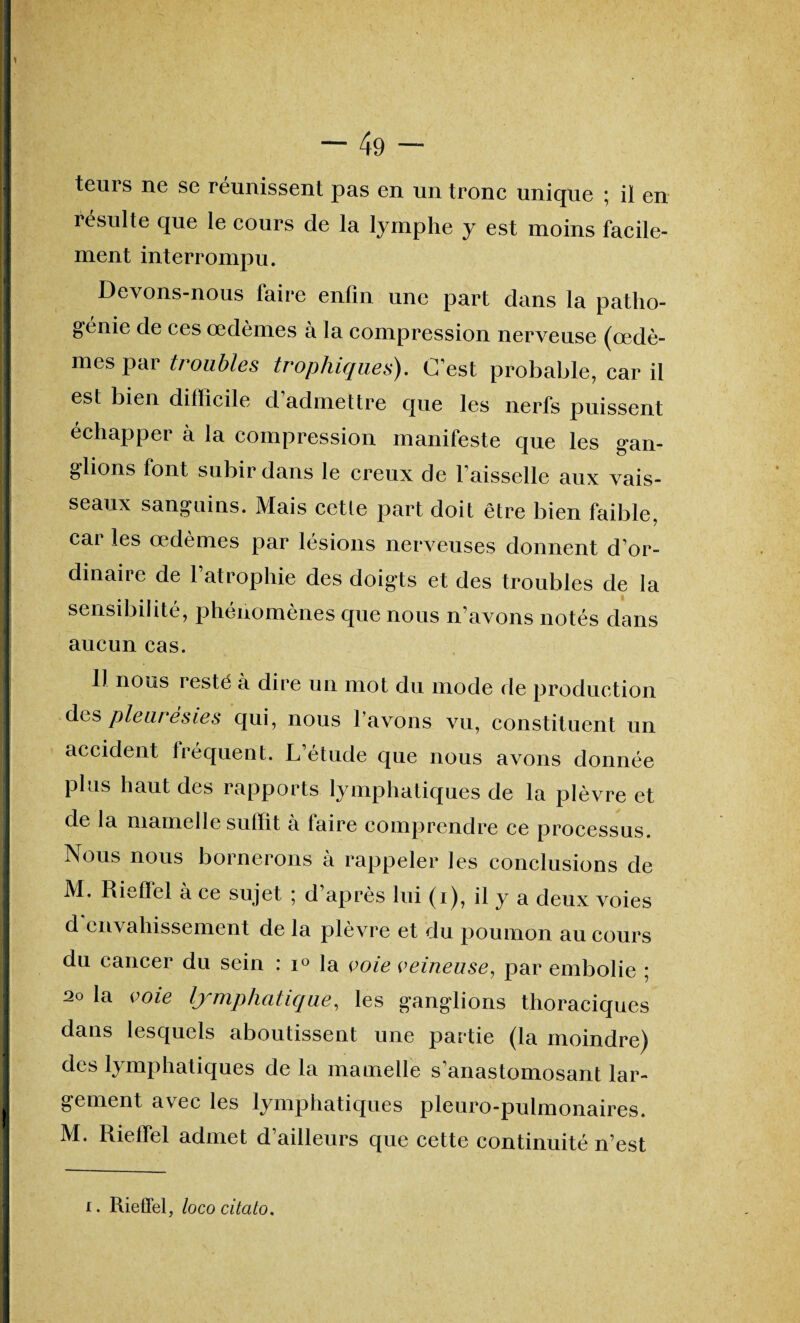 1 — 49 — teuis ne se reunissent pas en un tronc unique ; il en résulte que le cours de la lymphe y est moins facile- ment interrompu. Devons-nous faire enfin une part dans la patho- genie de ces œdèmes à la compression nerveuse (œdè¬ mes par troubles trophiques). C’est probable, car il est bien difficile d admettre que les nerfs puissent échapper à la compression manifeste que les gan¬ glions font subir dans le creux de l’aisselle aux vais¬ seaux sanguins. Mais cette part doit être bien faible, car les œdèmes par lésions nerveuses donnent d’or¬ dinaire de l’atrophie des doigts et des troubles de la sensibilité, phénomènes que nous n’avons notés dans aucun cas. Il nous i esté à dire un mot du mode de production des pleurésies qui, nous l’avons vu, constituent un accident fréquent. L’étude que nous avons donnée plus haut des rapports lymphatiques de la plèvre et de la mamelle suffit à faire comprendre ce processus. Nous nous bornerons à rappeler les conclusions de M. Riefïel à ce sujet ; d après lui (i), il y a deux voies d envahissement de la plèvre et du poumon au cours du cancer du sein : i° la voie veineuse, par embolie ; 20 la voie lymphatique, les ganglions thoraciques dans lesquels aboutissent une partie (la moindre) des lymphatiques de la mamelle s’anastomosant lar¬ gement avec les lymphatiques pleuro-pulmonaires. M. Rieffel admet d’ailleurs que cette continuité n’est i. Rieffel, lococitalo.