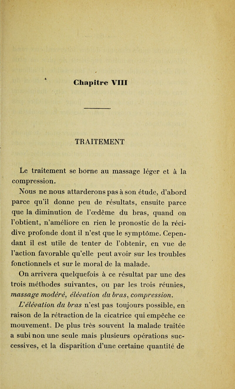 * i TRAITEMENT Le traitement se borne au massage léger et à la compression. Nous ne nous attarderons pas à son étude, d’abord parce qu’il donne peu de résultats, ensuite parce que la diminution de l’œdème du bras, quand on l’obtient, n’améliore en rien le pronostic de la réci¬ dive profonde dont il n’est que le symptôme. Cepen¬ dant il est utile de tenter de l’obtenir, en vue de l’action favorable qu’elle peut avoir sur les troubles fonctionnels et sur le moral de la malade. On arrivera quelquefois à ce résultat par une des trois méthodes suivantes, ou par les trois réunies, massage modéré, élévation du bras, compression. Lélévation du bras n’est pas toujours possible, en raison de la rétraction de la cicatrice qui empêche ce mouvement. De plus très souvent la malade traitée a subi non une seule mais plusieurs opérations suc¬ cessives, et la disparition d’une certaine quantité de