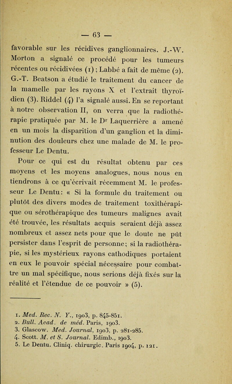 favorable sur les récidives ganglionnaires. J.-W. Morton a signalé ce procédé pour les tumeurs récentes ou récidivées (i) ; Labbé a fait de même (2). G.-T. Beatson a étudié le traitement du cancer de la mamelle par les rayons X et l’extrait thyroï¬ dien (3). Riddel (4) l’a signalé aussi. En se reportant à notre observation II, on verra que la radiothé¬ rapie pratiquée par M. le Dr Laquerrière a amené en un mois la disparition d’un ganglion et la dimi¬ nution des douleurs chez une malade de M. le pro¬ fesseur Le Dentu. Pour ce qui est du résultat obtenu par ces moyens et les moyens analogues, nous nous en tiendrons à ce qu’écrivait récemment M. le profes¬ seur Le Dentu: « Si la formule du traitement ou plutôt des divers modes de traitement toxithérapi- que ou sérothérapique des tumeurs malignes avait été trouvée, les résultats acquis seraient déjà assez nombreux et assez nets pour que le doute ne pût persister dans l’esprit de personne ; si la radiothéra¬ pie, si les mystérieux rayons cathodiques portaient en eux le pouvoir spécial nécessaire pour combat¬ tre un mal spécifique, nous serions déjà fixés sur la réalité et l’étendue de ce pouvoir » (5). 1. Med. Rec. N. Y., 1903, p. 845-85i. 2. Bull. Acad, de mêd. Paris, 1903. 3. Glascow. Med. Journal, 1903, p. 281-285. 4- Scott. M. et S. Journal. Edimb., 1903. 5. Le Dentu. Cliniq. chirurgie. Paris 1904, p. 121.