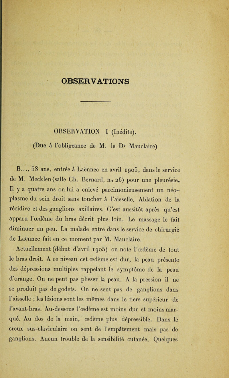 OBSERVATIONS OBSERVATION I (Inédite). (Due à l’obligeance de M. le Dr Mauclaire) B..., 58 ans, entrée à Laënnec en avril igo5, dans le service de M. Mecklen (salle Ch. Bernard, n0 26) pour une pleurésie. Il y a quatre ans on lui a enlevé parcimonieusement un néo¬ plasme du sein droit sans toucher à Faisselle. Ablation de la récidive et des ganglions axillaires. C’est aussitôt après qu’est apparu l’oedème du bras décrit plus loin. Le massage le fait diminuer un peu. La malade entre dans le service de chirurgie de Laënnec fait en ce moment par M. Mauclaire. Actuellement (début d’avril 1905) on note l’œdème de tout le bras droit. A ce niveau cet œdème est dur, la peau présente des dépressions multiples rappelant le symptôme de la peau d’orange. On ne peut pas plisser la peau. A la pression il ne se produit pas de godets. On ne sent pas de ganglions dans l’aisselle ; les lésions sont les mêmes dans le tiers supérieur de l’avant-bras. Au-dessous l’œdème est moins dur et moins mar¬ qué. Au dos de la main, œdème plus dépressible. Dans le creux sus-claviculaire on sent de l’empâtement mais pas de ganglions. Aucun trouble de la sensibilité cutanée. Quelques