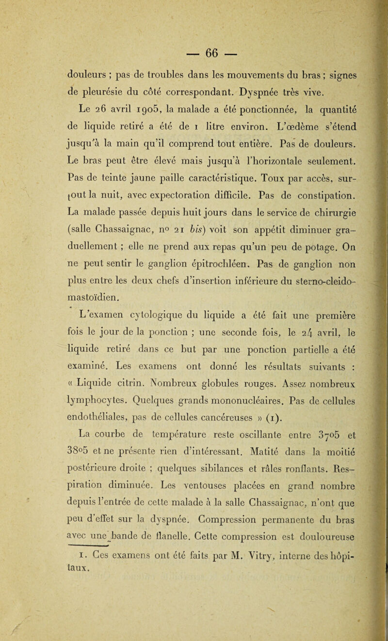 douleurs ; pas de troubles dans les mouvements du bras ; signes de pleurésie du côté correspondant. Dyspnée très vive. Le 26 avril 1905, la malade a été ponctionnée, la quantité de liquide retiré a été de 1 litre environ. L’œdème s’étend jusquJà la main qu’il comprend tout entière. Pas de douleurs. Le bras peut être élevé mais jusqu’à l’horizontale seulement. Pas de teinte jaune paille caractéristique. Toux par accès, sur¬ tout la nuit, avec expectoration difficile. Pas de constipation. La malade passée depuis huit jours dans le service de chirurgie (salle Chassaignac, n° 21 bis) voit son appétit diminuer gra¬ duellement ; elle ne prend aux repas qu’un peu de potage. On ne peut sentir le ganglion épitrochléen. Pas de ganglion non plus entre les deux chefs d’insertion inférieure du sterno-cleido- mastoïdien. L’examen cytologique du liquide a été fait une première fois le jour de la ponction ; une seconde fois, le 24 avril, le liquide retiré dans ce but par une ponction partielle a été examiné. Les examens ont donné les résultats suivants : « Liquide citrin. Nombreux globules rouges. Assez nombreux lymphocytes. Quelques grands mononucléaires. Pas de cellules endothéliales, pas de cellules cancéreuses » (1). La courbe de température reste oscillante entre 3705 et 38°5 et ne présente rien d’intéressant. Matité dans la moitié postérieure droite ; quelques sibilances et râles ronflants. Res¬ piration diminuée. Les ventouses placées en grand nombre depuis l’entrée de cette malade à la salle Chassaignac, n’ont que peu d’effet sur la dyspnée. Compression permanente du bras avec une^bande de flanelle. Cette compression est douloureuse 1. Ces examens ont été faits par M. Vitry, interne des hôpi¬ taux.