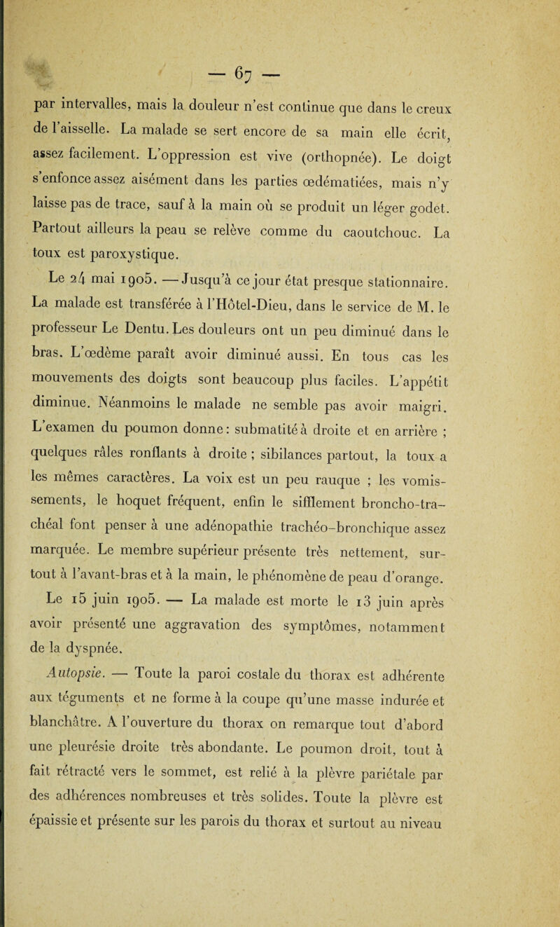 par intervalles, mais la douleur n est continue cjue dans le creux de 1 aisselle. La malade se sert encore de sa main elle écrit5 assez facilement. L’oppression est vive (orthopnée). Le doigt s enfonce assez aisément dans les parties œdématiées, mais n!y laisse pas de trace, sauf à la main où se produit un léger godet. Partout ailleurs la peau se releve comme du caoutchouc. La toux est paroxystique. Le 24 mai igoù. —Jusqu’à ce jour état presque stationnaire. La malade est transférée a 1 Hôtel-Dieu, dans le service de M. le professeur Le Dentu. Les douleurs ont un peu diminué dans le bras. L’œdème paraît avoir diminué aussi. En tous cas les mouvements des doigts sont beaucoup plus faciles. L’appétit diminue. Néanmoins le malade ne semble pas avoir maigri. L examen du poumon donne: submatité à droite et en arrière ; quelques râles ronflants à droite ; sibilances partout, la toux a les memes caractères. La voix est un peu rauque ; les vomis¬ sements, le hoquet fréquent, enfin le sifflement broncho-tra¬ chéal font penser à une adénopathie trachéo-bronchique assez marquée. Le membre supérieur présente très nettement, sur¬ tout a 1 avant-bras et a la main, le phénomène de peau d’orange. Le i5 juin iqo5. — La malade est morte le i3 juin après avoir présenté une aggravation des symptômes, notamment de la dyspnée. Autopsie. — Toute la paroi costale du thorax est adhérente aux téguments et ne forme à la coupe qu’une masse indurée et blanchâtre. A l’ouverture du thorax on remarque tout d’abord une pleurésie droite très abondante. Le poumon droit, tout à fait rétracté vers le sommet, est relié à la plèvre pariétale par des adhérences nombreuses et très solides. Toute la plèvre est épaissie et présente sur les parois du thorax et surtout au niveau