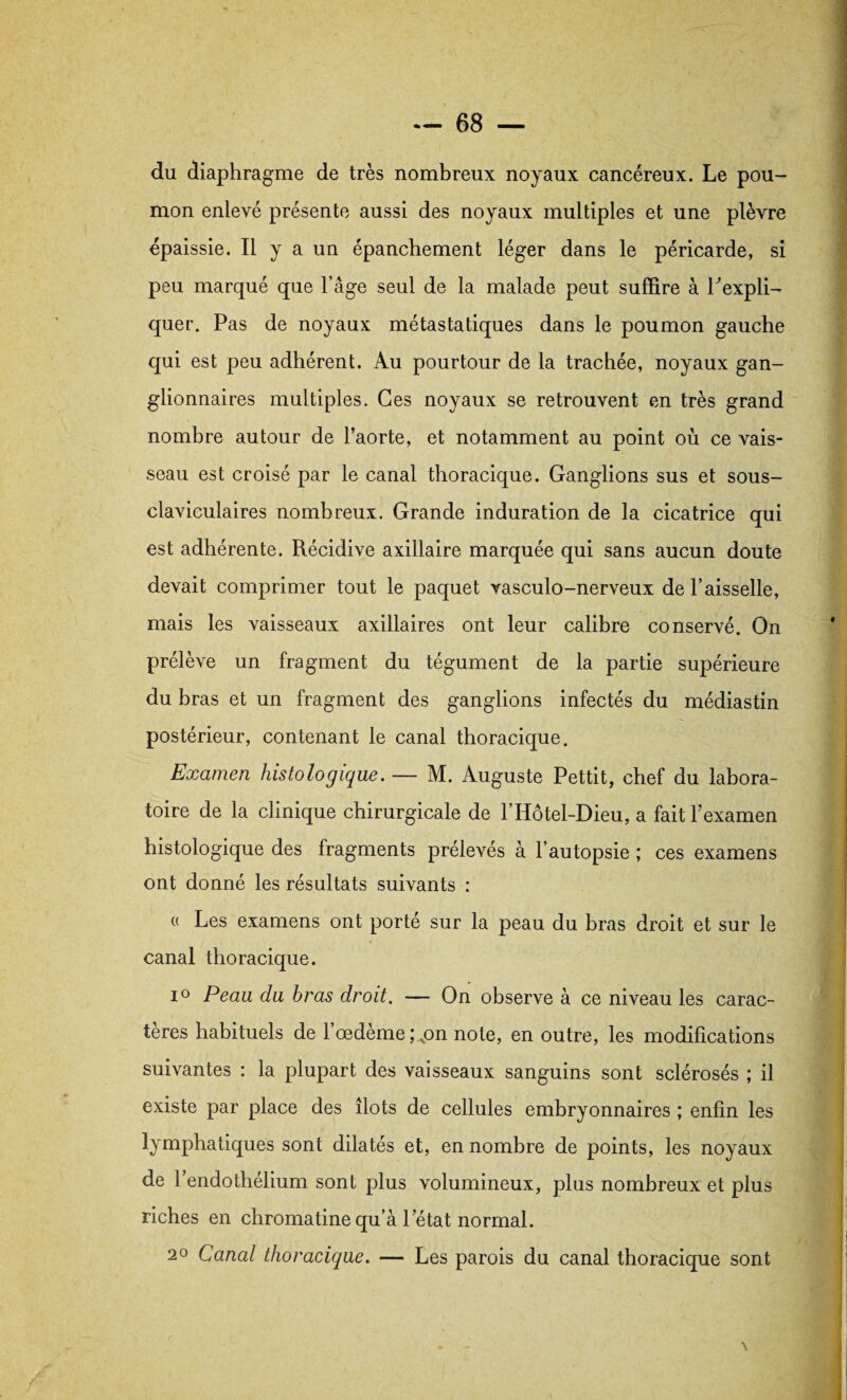 du diaphragme de très nombreux noyaux cancéreux. Le pou¬ mon enlevé présente aussi des noyaux multiples et une plèvre épaissie. Il y a un épanchement léger dans le péricarde, si peu marqué que l’âge seul de la malade peut suffire à Pexpli- quer. Pas de noyaux métastatiques dans le poumon gauche qui est peu adhérent. Au pourtour de la trachée, noyaux gan¬ glionnaires multiples. Ces noyaux se retrouvent en très grand nombre autour de l’aorte, et notamment au point où ce vais¬ seau est croisé par le canal thoracique. Ganglions sus et sous- claviculaires nombreux. Grande induration de la cicatrice qui est adhérente. Récidive axillaire marquée qui sans aucun doute devait comprimer tout le paquet vasculo-nerveux de l’aisselle, mais les vaisseaux axillaires ont leur calibre conservé. On prélève un fragment du tégument de la partie supérieure du bras et un fragment des ganglions infectés du médiastin postérieur, contenant le canal thoracique. Examen histologique. — M. Auguste Pettit, chef du labora¬ toire de la clinique chirurgicale de l’Hôtel-Dieu, a fait l’examen histologique des fragments prélevés à l’autopsie ; ces examens ont donné les résultats suivants : « Les examens ont porté sur la peau du bras droit et sur le canal thoracique. i° Peau du bras droit. — On observe à ce niveau les carac¬ tères habituels de l’œdème ;„on note, en outre, les modifications suivantes : la plupart des vaisseaux sanguins sont sclérosés ; il existe par place des îlots de cellules embryonnaires ; enfin les lymphatiques sont dilatés et, en nombre de points, les noyaux de l’endothélium sont plus volumineux, plus nombreux et plus riches en chromatine qu’à letat normal. 20 Canal thoracique. — Les parois du canal thoracique sont