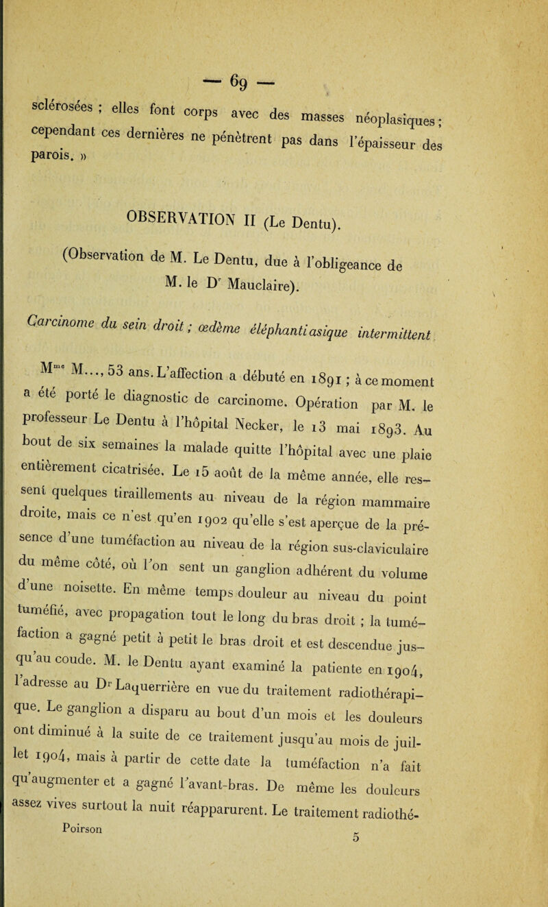 elles f.„, corps ,TO des masses nfopl»^, cependanl ce, dernière, pènèlr,,, p,, d,n, , Jej parois. » OBSERVATION II (Le Dentu). (Observation de M. Le Dentu, due à l’obligeance de M. le Dr Mauclaire). Carcinome du sein droit; œdème éléphantiasigue intermittent. M“' M.. ., 53 ans. L’affection a débuté en 1891 ; à ce moment porté le diagnostic de carcinome. Opération par M le professeur Le Dentu à l’hôpital Necker, le ,3 mai rSgS. Au bout de six semaines la malade quitte l’hôpital avec une plaie entièrement cicatrisée. Le ,5 août de la même année, elle res¬ sent quelques tiraillements au niveau de la région mammaire roite, mais ce n’est qu’en 1902 quelle s’est aperçue de la pré¬ sence d’une tuméfaction au niveau de la région sus-claviculaire du même côté, où l’on sent un ganglion adhérent du volume d une noisette. En même temps douleur au niveau du point tuméfié, avec propagation tout le long du bras droit ; la tumé¬ faction a gagné petit à petit le bras droit et est descendue jus¬ qu’au coude. M. le Dentu ayant examiné la patiente en 1904, 1 adresse au Dr La^uerrière en vue du traitement radiothérapi¬ que. Le ganglion a disparu au bout d’un mois et les douleurs ont diminué à la suite de ce traitement jusqu’au mois de juil¬ let^ 1904, mais à partir de cette date la tuméfaction n’a fait qu augmenter et a gagné l’avant-bras. De même les douleurs assez vives surtout la nuit réapparurent. Le traitement radiothé- Poirson 5