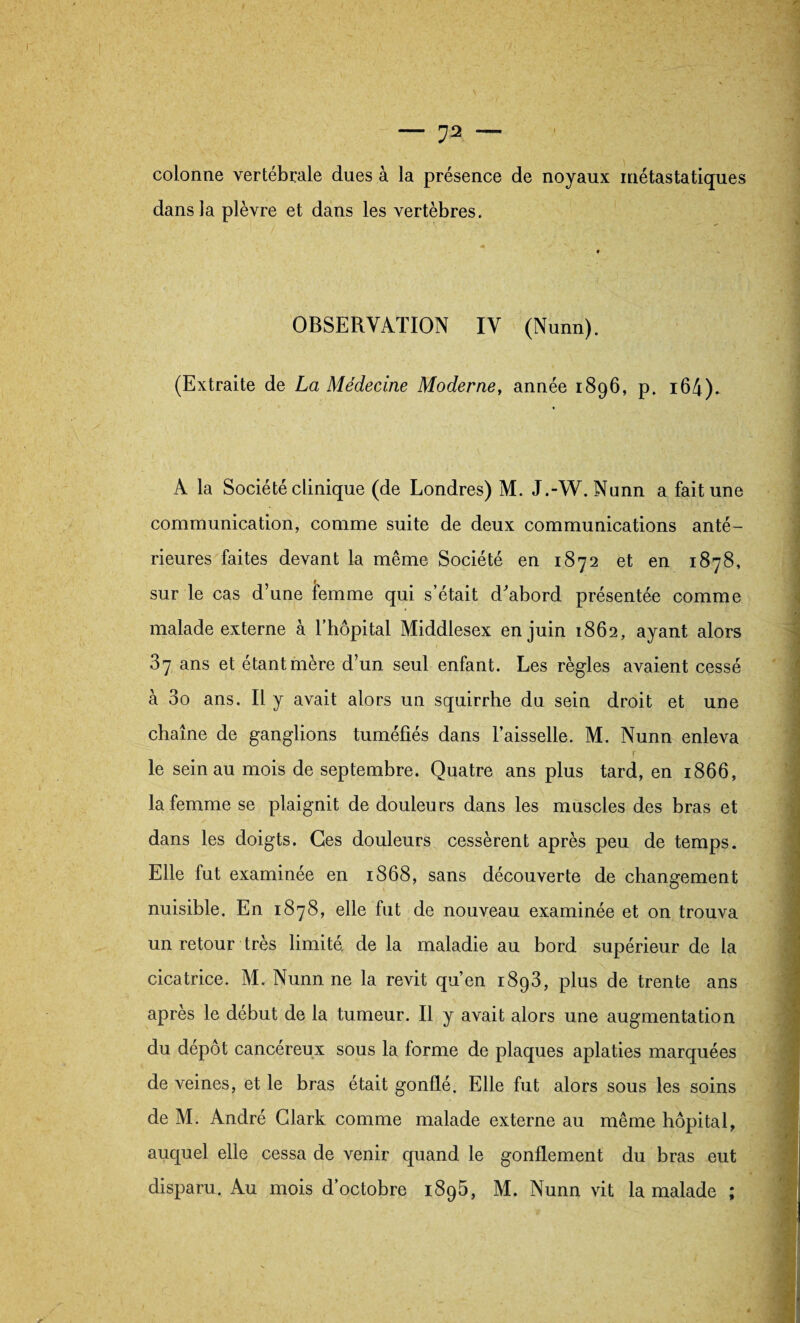 colonne vertébrale dues à la présence de noyaux métastatiques dans la plèvre et dans les vertèbres. OBSERVATION IV (Nunn). (Extraite de La Médecine Moderne, année 1896, p. i64). A la Société clinique (de Londres) M. J.-W. Nunn a fait une communication, comme suite de deux communications anté¬ rieures faites devant la même Société en 1872 et en 1878, sur le cas d’une femme qui s’était d^abord présentée comme malade externe à l’hôpital Middlesex en juin 1862, ayant alors 37 ans et étant mère d’un seul enfant. Les règles avaient cessé à 3o ans. Il y avait alors un squirrhe du sein droit et une chaîne de ganglions tuméfiés dans l’aisselle. M. Nunn enleva le sein au mois de septembre. Quatre ans plus tard, en 1866, la femme se plaignit de douleurs dans les muscles des bras et dans les doigts. Ges douleurs cessèrent après peu de temps. Elle fut examinée en 1868, sans découverte de changement nuisible. En 1878, elle fut de nouveau examinée et on trouva un retour très limité, de la maladie au bord supérieur de la cicatrice. M. Nunn ne la revit qu’en 1893, plus de trente ans après le début de la tumeur. Il y avait alors une augmentation du dépôt cancéreux sous la forme de plaques aplaties marquées de veines, et le bras était gonflé. Elle fut alors sous les soins de M. André Clark comme malade externe au même hôpital, auquel elle cessa de venir quand le gonflement du bras eut disparu. Au mois d’octobre 1895, M. Nunn vit la malade ;