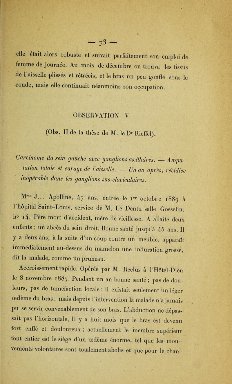 elle était alors robuste et suivait parfaitement son emploi de femme de journée. Au mois de décembre on trouva les tissus de l’aisselle plissés et rétrécis, et le bras un peu gonflé sous le coude, mais elle continuait neanmoins son occupation. OBSERVATION V (Obs. II de la thèse de M. leDr Rieffel). Caicinome du sein gauche avec ganglions axillaires. —Ampu¬ tation totale et curage de l aisselle. ■— Un an après, récidive inopérable dans les ganglions sus-claviculaires. Mme J... Apolline, 47 ans, entrée le ier octobre 1889 à l’hôpital Saint-Louis, service de M. Le Dentu salle Gosselin, n° i4. Pere mort d accident, mere de vieillesse. A allaité deux enfants, un abcès du sein droit. Bonne santé jusqu’à 45 ans. Il y a deux ans, a la suite d un coup contre un meuble, apparaît immédiatement au-dessus du mamelon une induration grosse, dit la malade, comme un pruneau. Accroissement rapide. Opérée par M. Reclus à LHôtel-Dieu le 8 novembre 1887. Pendant un an bonne santé ; pas de dou¬ leurs, pas de tuméfaction locale ; il existait seulement un léger œdème du bras ; mais depuis l’intervention la malade n’a jamais pu se servir convenablement de son bras. L’abduction ne dépas¬ sait pas l’horizontale. Il y a huit mois que le bras est devenu fort enflé et douloureux ; actuellement le membre supérieur tout entier est le siégé d un œdeme enorme, tel que les mou¬ vements volontaires sont totalement abolis et que pour le chan-