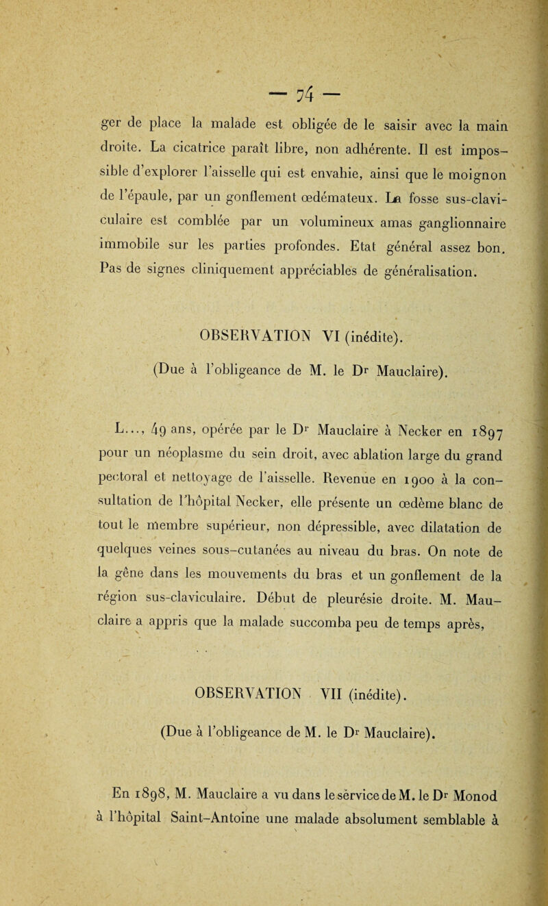 ger de place la malade est obligée de le saisir avec la main droite. La cicatrice paraît libre, non adhérente. Il est impos¬ sible d’explorer l’aisselle qui est envahie, ainsi que le moignon de 1 épaulé, par un gonflement œdémateux. La fosse sus-clavi¬ culaire est comblée par un volumineux amas ganglionnaire immobile sur les parties profondes. Etat général assez bon. Pas de signes cliniquement appréciables de généralisation. OBSERVATION VI (inédite). (Due à l’obligeance de M. le Dr Mauclaire). L..., 49 ans> opérée par le Dr Mauclaire à Necker en 1897 pour un néoplasme du sein droit, avec ablation large du grand pectoral et nettoyage de Faisselle. Revenue en 1900 à la con¬ sultation de Fhôpital Necker, elle présente un œdème blanc de tout le membre supérieur, non dépressible, avec dilatation de quelques veines sous-cutanées au niveau du bras. On note de la gêne dans les mouvements du bras et un gonflement de la région sus-claviculaire. Début de pleurésie droite. M. Mau¬ claire a appris que la malade succomba peu de temps après, OBSERVATION VII (inédite). (Due à l’obligeance de M. le Dr Mauclaire). En 1898, M. Mauclaire a vu dans lesérvicedeM. le Dr Monod