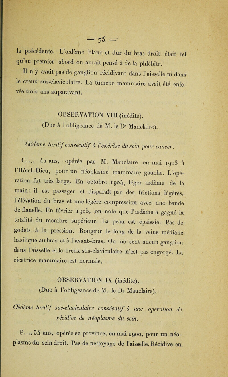 la précédente. L’œdème blanc et dur du bras droit était tel qu’au premier abord on aurait pensé à de la phlébite. Il n’y avait pas de ganglion récidivant dans l’aisselle ni dans le creux sus-claviculaire. La tumeur mammaire avait été enle¬ vée trois ans auparavant. OBSERVATION VIII (inédite). (Due à l’obligeance de M. le Dr Mauclaire). Œdeme tardif consécutif a l’exérèse du sein pour cancer. C..., 42 ans, operee par M. Mauclaire en mai 1908 à l’Hôtel-Dieu, pour un néoplasme mammaire gauche. L’opé¬ ration fut très large. En octobre 1904, léger œdème de la main ; il est passager et disparaît par des frictions légères, 1 élévation du bras et une légère compression avec une bande de flanelle. En février 1905, ,on note que l’œdème a gagné la totalité du membre supérieur. La peau est épaissie. Pas de godets à la pression. Rougeur le long de la veine médiane basilique au bras et à l’avant-bras. On ne sent aucun ganglion dans l’aisselle et le creux sus-claviculaire n’est pas engorgé. La cicatrice mammaire est normale. OBSERVATION IX (inédite). (Due à l’obligeance de M. le Dr Mauclaire). Œdème tardif sus-claviculaire consécutif à une opération de récidive de néoplasme du sein. P..., 54 ans, operee en province, en mai 1900, pour un néo¬ plasme du sein droit. Pas de nettoyage de l’aisselle. Récidive en