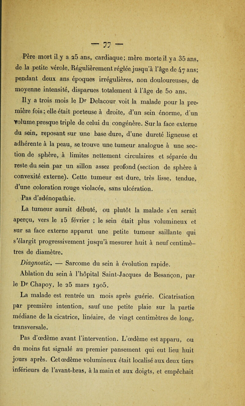 Père mort il y a 25 ans, cardiaque; mère morte il y a 35 ans, de la petite vérole. Régulièrement réglée jusqu a lage de 47 ans; pendant deux ans époques irrégulières, non douloureuses, de moyenne intensité, disparues totalement à lage de 5o ans. Il y a trois mois le Dr Delacour voit la malade pour la pre¬ mière fois, elle était porteuse à droite, d’un sein énorme, d'un Volume presque triple de celui du congénère. Sur la face externe du sein, reposant sur une base dure, d’une dureté ligneuse et adhérente a la peau, se trouve une tumeur analogue à une sec¬ tion de sphere, a limites nettement circulaires et séparée du reste du sein par un sillon assez profond (section de sphère à convexité externe). Cette tumeur est dure, très lisse, tendue, d une coloration rouge violacée, sans ulcération. Pas d’adénopathie. La tumeur aurait débuté, ou plutôt la malade s’en serait aperçu, vers le i5 février ; le sein était plus volumineux et sur sa face externe apparut une petite tumeur saillante qui s’élargit progressivement jusqu’à mesurer huit à neuf centimè¬ tres de diamètre. Diagnostic, — Sarcome du sein à évolution rapide. Ablation du sein à l’hôpital Saint-Jacques de Besançon, par le Dr Chapoy, le 25 mars igo5. La malade est rentrée un mois après guérie. Cicatrisation par première intention, sauf une petite plaie sur la partie médiane de la cicatrice, linéaire, de vingt centimètres de long, transversale. Pas d’œdème avant l’intervention. L’œdème est apparu, ou du moins fut signalé au premier pansement qui eut lieu huit jours après. Cet œdème volumineux était localisé aux deux tiers inférieurs de l’avant-bras, à la main et aux doigts, et empêchait