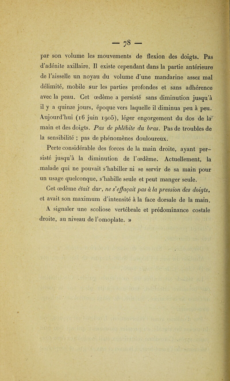 — ?8 — par son volume les mouvements de flexion des doigts. Pas d’adénite axillaire. Il existe cependant dans la partie antérieure de l’aisselle un noyau du volume d’une mandarine assez mal délimité, mobile sur les parties profondes et sans adhérence avec la peau. Cet œdème a persisté sans diminution jusqu’à il y a quinze jours, époque vers laquelle il diminua peu à peu. Aujourd’hui (16 juin 1905), léger engorgement du dos de la~ main et des doigts. Pas de phlébite du bras. Pas de troubles de la sensibilité ; pas de phénomènes douloureux. Perte considérable des forces de la main droite, ayant per¬ sisté jusqu’à la diminution de l’œdème. Actuellement, la malade qui ne pouvait s’habiller ni se servir de sa main pour un usage quelconque, s’habille seule et peut manger seule. Cet œdème était dur, ne s'effaçait pas à la pression des doigts, et avait son maximum d intensité à la face dorsale de la main. A signaler une scoliose vertébrale et prédominance costale droite, au niveau de l’omoplate. »