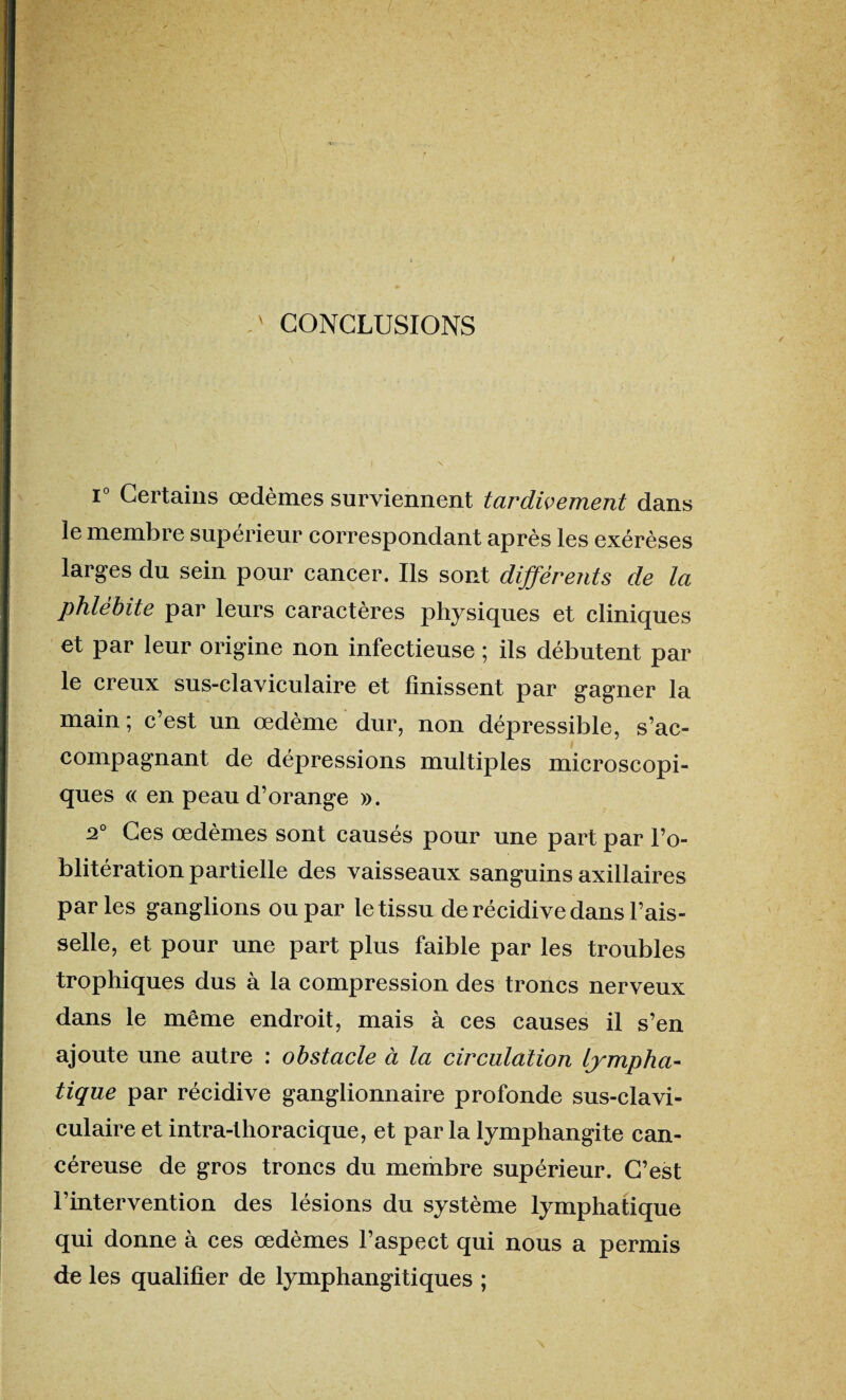 ' CONCLUSIONS i° Certains œdèmes surviennent tardivement dans le membre supérieur correspondant après les exérèses larges du sein pour cancer. Ils sont différents de la phlébite par leurs caractères physiques et cliniques et par leur origine non infectieuse ; ils débutent par le creux sus-claviculaire et finissent par gagner la main ; c’est un œdème dur, non dépressible, s’ac¬ compagnant de dépressions multiples microscopi¬ ques « en peau d’orange ». 2° Ces œdèmes sont causés pour une part par l’o¬ blitération partielle des vaisseaux sanguins axillaires parles ganglions ou par le tissu de récidive dans l’ais¬ selle, et pour une part plus faible par les troubles trophiques dus à la compression des troncs nerveux dans le même endroit, mais à ces causes il s’en ajoute une autre : obstacle à la circulation lympha¬ tique par récidive ganglionnaire profonde sus-clavi- culaire et intra-thoracique, et parla lymphangite can¬ céreuse de gros troncs du membre supérieur. C’est l’intervention des lésions du système lymphatique qui donne à ces œdèmes l’aspect qui nous a permis de les qualifier de lymphangitiques ;