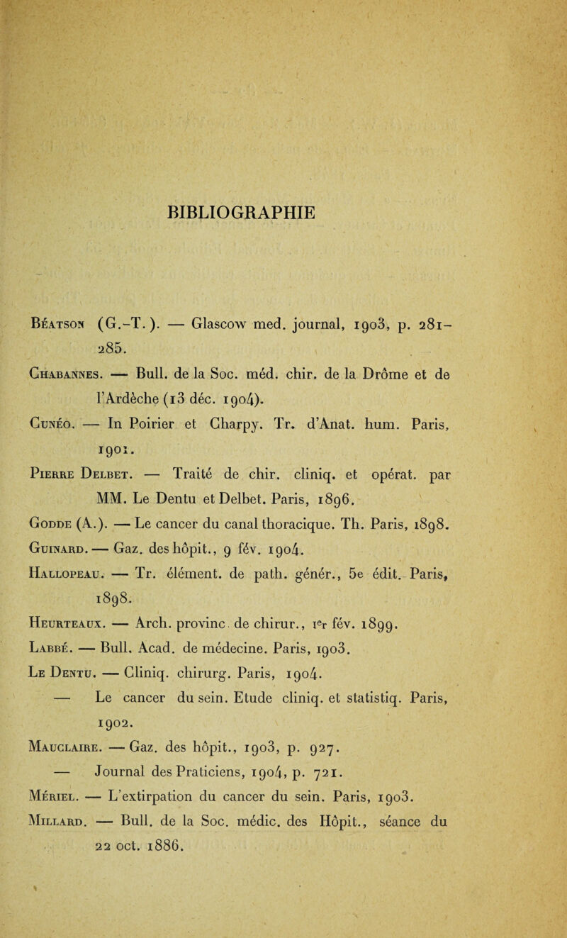 BIBLIOGRAPHIE Béatson (G.-T.)- — Glascow med. journal, igo3, p. 281- 285. » Chabannes. — Bull, de la Soc. méd. chir. de la Drôme et de l’Ardèche (i3 déc. 190/4). Cunéo. — In Poirier et Charpy. Tr. d’Anat. hum. Paris, I90î • Pierre Delbet. — Traité de chir. cliniq. et opérât, par MM. Le Dentu et Delbet. Paris, 1896. Godde (A.). — Le cancer du canal thoracique. Th. Paris, 1898. Guinard.— Gaz. deshôpit., 9 fév. 1904. Hallopeau. — Tr. élément, de path. génér., 5e édit. Paris, 1898. Heurteaux. — Arch. provinc de chirur., ier fév. 1899. Labbé. — Bull, Acad, de médecine. Paris, 1903. Le Dentu. — Cliniq. chirurg. Paris, 1904. — Le cancer du sein. Etude cliniq. et statistiq. Paris, 1902. Mauclaire. —Gaz. des hôpit., 1903, p. 927. — Journal des Praticiens, 1904, p. 721. Mériel. — L’extirpation du cancer du sein. Paris, 1903. Millard. — Bull, de la Soc. médic. des Hôpit., séance du 22 oct. 1886.