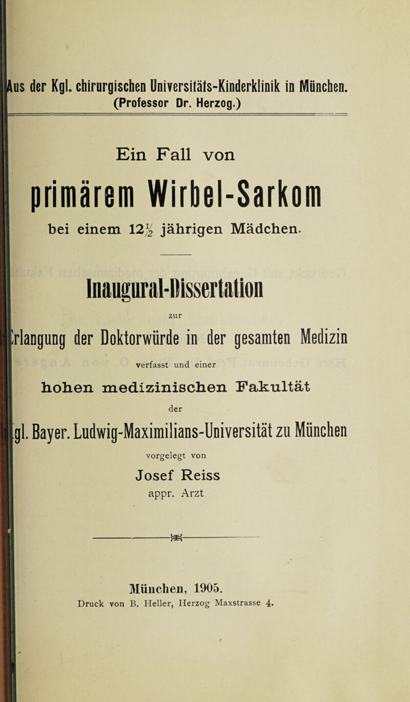 us der Kgl. chirurgischen Universitäts-Kinderklinik in München. (Professor Dr. Herzog.) Ein Fall von primärem Wirbel-Sarkom bei einem 12% jährigen Mädchen. Inaupral-Dissertation zur Erlangung der Doktorwürde in der gesamten Medizin verfasst und einer hohen medizinischen Fakultät der [gl. Bayer. Ludwig-Maximilians-Universität zu München vorgelegt von Josef Reiss appr. Arzt München, 1905. Druck von B. Heller, Herzog Maxstrasse 4.