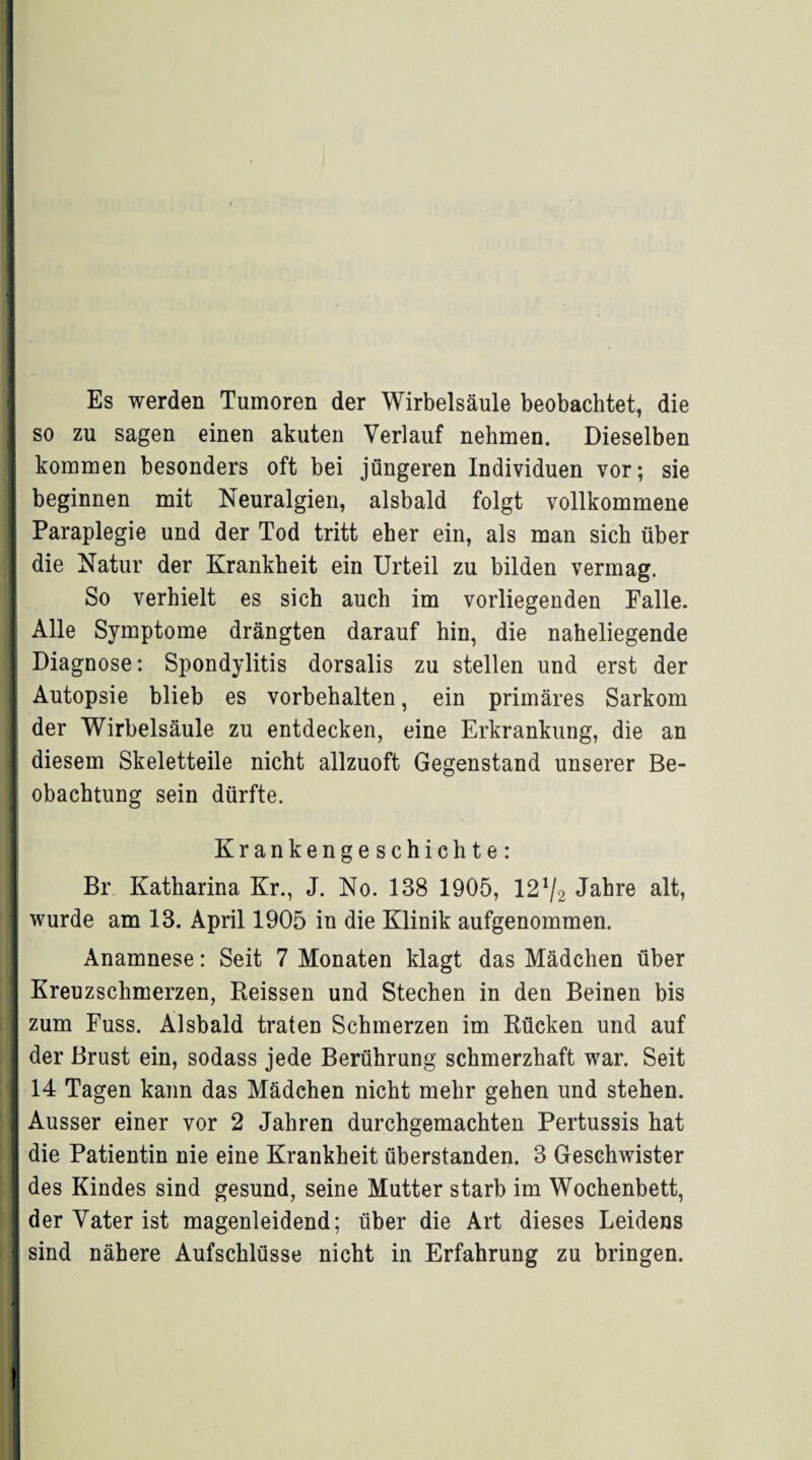 ■ I | Es werden Tumoren der Wirbelsäule beobachtet, die so zu sagen einen akuten Verlauf nehmen. Dieselben kommen besonders oft bei jüngeren Individuen vor; sie j beginnen mit Neuralgien, alsbald folgt vollkommene Paraplegie und der Tod tritt eher ein, als man sich über die Natur der Krankheit ein Urteil zu bilden vermag. So verhielt es sich auch im vorliegenden Falle. : Alle Symptome drängten darauf hin, die naheliegende Diagnose: Spondylitis dorsalis zu stellen und erst der Autopsie blieb es Vorbehalten, ein primäres Sarkom der Wirbelsäule zu entdecken, eine Erkrankung, die an diesem Skeletteile nicht allzuoft Gegenstand unserer Be¬ obachtung sein dürfte. Krankengeschichte: I Br Katharina Kr., J. No. 138 1905, 12*/2 Jahre alt, wurde am 13. April 1905 in die Klinik aufgenommen. Anamnese: Seit 7 Monaten klagt das Mädchen über Kreuzschmerzen, Reissen und Stechen in den Beinen bis zum Fuss. Alsbald traten Schmerzen im Rücken und auf der Brust ein, sodass jede Berührung schmerzhaft war. Seit 14 Tagen kann das Mädchen nicht mehr gehen und stehen. Ausser einer vor 2 Jahren durchgemachten Pertussis hat die Patientin nie eine Krankheit überstanden. 3 Geschwister des Kindes sind gesund, seine Mutter starb im Wochenbett, der Vater ist magenleidend; über die Art dieses Leidens sind nähere Aufschlüsse nicht in Erfahrung zu bringen. t