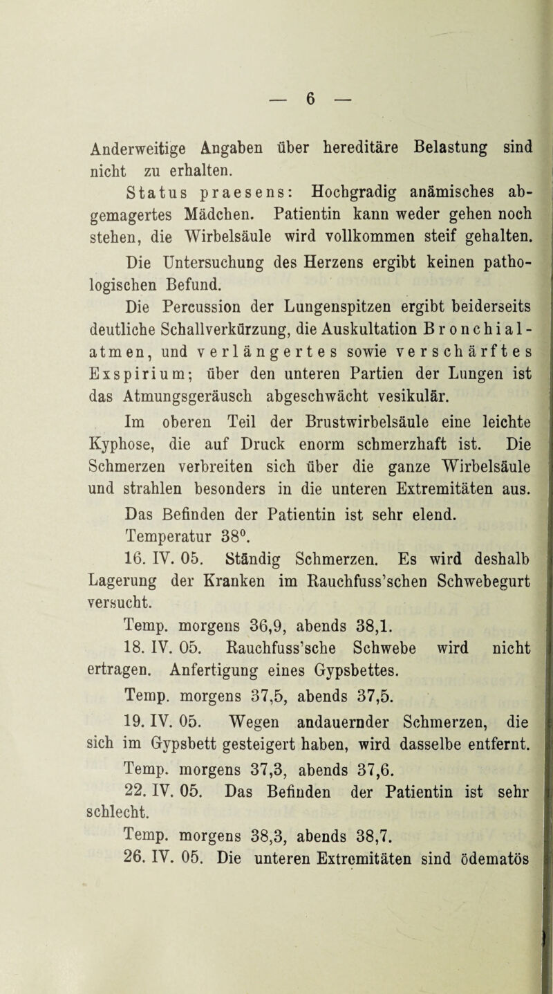 Anderweitige Angaben über hereditäre Belastung sind nicht zu erhalten. Status praesens: Hochgradig anämisches ab¬ gemagertes Mädchen. Patientin kann weder gehen noch stehen, die Wirbelsäule wird vollkommen steif gehalten. Die Untersuchung des Herzens ergibt keinen patho¬ logischen Befund. Die Percussion der Lungenspitzen ergibt beiderseits deutliche Schallverkürzung, die Auskultation Bronchial¬ atmen, und verlängertes sowie verschärftes Exspirium; über den unteren Partien der Lungen ist das Atmungsgeräusch abgeschwächt vesikulär. Im oberen Teil der Brustwirbelsäule eine leichte Kyphose, die auf Druck enorm schmerzhaft ist. Die Schmerzen verbreiten sich über die ganze Wirbelsäule und strahlen besonders in die unteren Extremitäten aus. Das Befinden der Patientin ist sehr elend. Temperatur 38°. 16. IV. 05. Ständig Schmerzen. Es wird deshalb Lagerung der Kranken im Rauchfuss’schen Schwebegurt versucht. Temp. morgens 36,9, abends 38,1. 18. IV. 05. Rauchfuss’sche Schwebe wird nicht ertragen. Anfertigung eines Gypsbettes. Temp. morgens 37,5, abends 37,5. 19. IV. 05. Wegen andauernder Schmerzen, die sich im Gypsbett gesteigert haben, wird dasselbe entfernt. Temp. morgens 37,3, abends 37,6. 22. IV. 05. Das Befinden der Patientin ist sehr schlecht. Temp. morgens 38,3, abends 38,7. 26. IV. 05. Die unteren Extremitäten sind ödematös