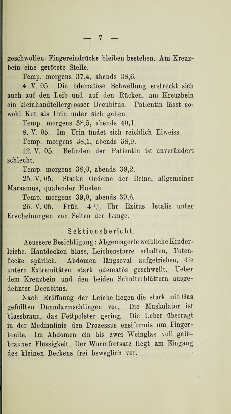 geschwollen. Fingereindrücke bleiben bestehen. Am Kreuz¬ bein eine gerötete Stelle. Temp. morgens 37,4, abends 38,6. 4. V. 05 Die ödematöse Schwellung erstreckt sich auch auf den Leib und auf den Rücken, am Kreuzbein ein kleinhandtellergrosser Decubitus. Patientin lässt so¬ wohl Kot als Urin unter sich gehen. Temp. morgens 38,5, abends 40,1. 8. V. 05. Im Urin findet sich reichlich Eiweiss. Temp. morgens 38,1, abends 38,9. 12. V. 05. Befinden der Patientin ist unverändert schlecht. Temp. morgens 38,0, abends 39,2. 25. Y. 05. Starke Oedeme der Beine, allgemeiner Marasmus, quälender Husten. Temp. morgens 39,0, abends 39,6. 26. Y. 05. Früh 41/2 Uhr Exitus letalis unter Erscheinungen von Seiten der Lunge. S ektionsbericht. Aeussere Besichtigung: Abgemagerte weibliche Kinder¬ leiche, Hautdecken blass, Leichenstarre erhalten, Toten- fiecke spärlich. Abdomen längsoval aufgetrieben, die untern Extremitäten stark ödematös geschwellt. Ueber dem Kreuzbein und den beiden Schulterblättern ausge¬ dehnter Decubitus. Nach Eröffnung der Leiche liegen die stark mit Gas gefüllten Dünndarmschlingen vor. Die Muskulatur ist blassbraun, das Fettpolster gering. Die Leber überragt in der Medianlinie den Prozessus ensiformis um Finger¬ breite. Im Abdomen ein bis zwei Weinglas voll gelb¬ brauner Flüssigkeit. Der Wurmfortsatz liegt am Eingang des kleinen Beckens frei beweglich vor.