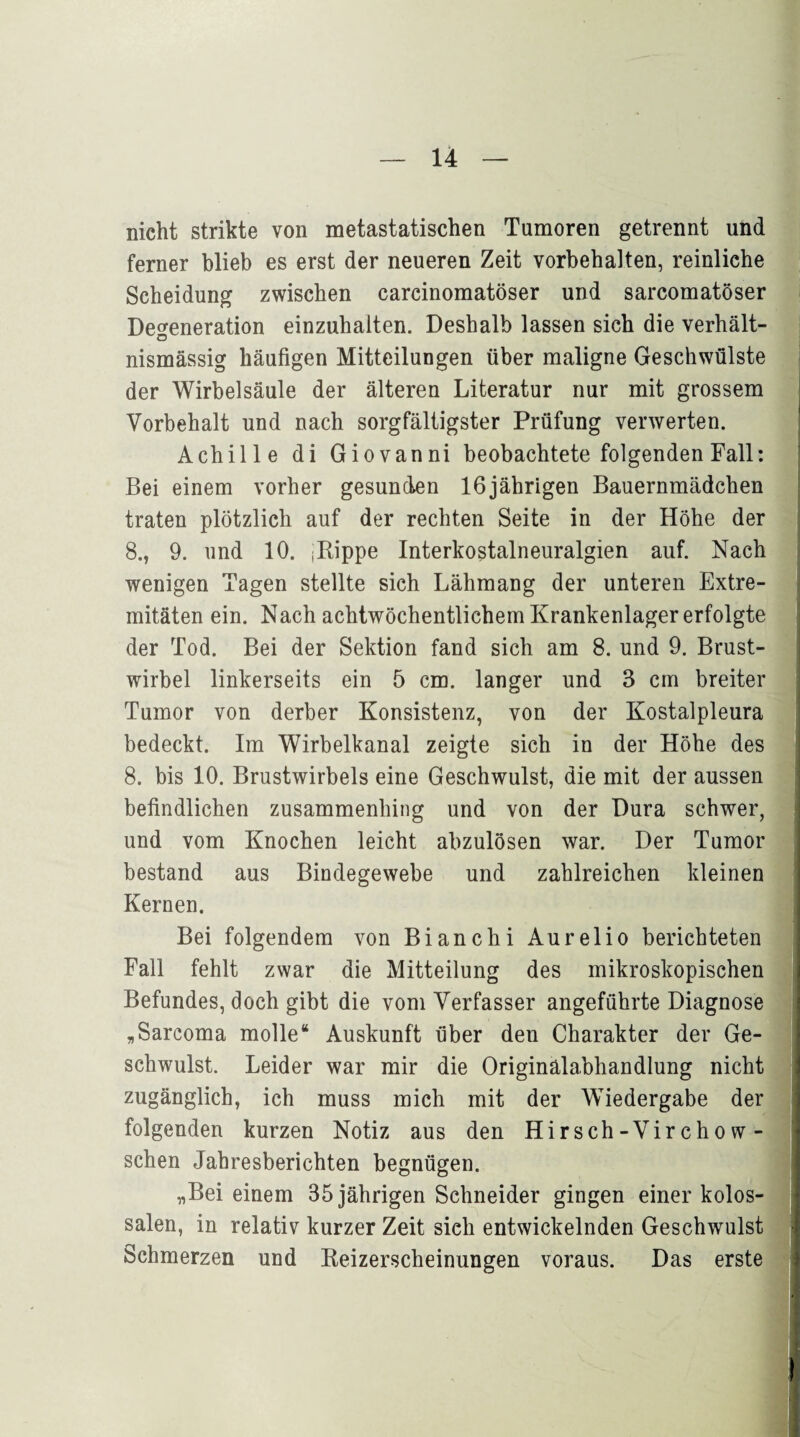 nicht strikte von metastatischen Tumoren getrennt und ferner blieb es erst der neueren Zeit Vorbehalten, reinliche Scheidung zwischen carcinomatöser und sarcomatöser Degeneration einzuhalten. Deshalb lassen sich die verhält- nismässig häufigen Mitteilungen über maligne Geschwülste der Wirbelsäule der älteren Literatur nur mit grossem Vorbehalt und nach sorgfältigster Prüfung verwerten. Achille di Giovanni beobachtete folgenden Fall: Bei einem vorher gesunden 16jährigen Bauernmädchen traten plötzlich auf der rechten Seite in der Höhe der 8., 9. und 10. Rippe Interkostalneuralgien auf. Nach wenigen Tagen stellte sich Lähmang der unteren Extre- mitäten ein. Nach achtwöchentlichem Krankenlager erfolgte der Tod. Bei der Sektion fand sich am 8. und 9. Brust¬ wirbel linkerseits ein 5 cm. langer und 3 cm breiter Tumor von derber Konsistenz, von der Kostalpleura bedeckt. Im Wirbelkanal zeigte sich in der Höhe des 8. bis 10. Brustwirbels eine Geschwulst, die mit der aussen befindlichen zusammenhing und von der Dura schwer, und vom Knochen leicht abzulösen war. Der Tumor bestand aus Bindegewebe und zahlreichen kleinen Kernen. Bei folgendem von Bianchi Aurelio berichteten Fall fehlt zwar die Mitteilung des mikroskopischen Befundes, doch gibt die vom Verfasser angeführte Diagnose „Sarcoma molle“ Auskunft über den Charakter der Ge¬ schwulst. Leider war mir die Originälabhandlung nicht zugänglich, ich muss mich mit der Wiedergabe der folgenden kurzen Notiz aus den Hirsch-Virchow- schen Jahresberichten begnügen. „Bei einem 35 jährigen Schneider gingen einer kolos¬ salen, in relativ kurzer Zeit sieh entwickelnden Geschwulst Schmerzen und Keizerscheinungen voraus. Das erste