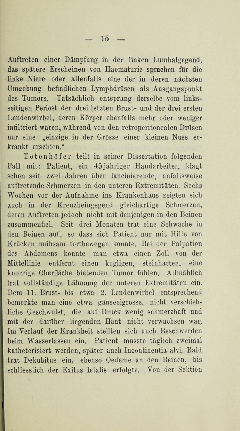 Auftreten einer Dämpfung in der linken Lumbalgegend, das spätere Erscheinen von Haematurie sprachen für die linke Niere oder allenfalls eine der in deren nächsten Umgebung befindlichen Lymphdrüsen als Ausgangspunkt des Tumors. Tatsächlich entsprang derselbe vom links¬ seitigen Periost der drei letzten Brust- und der drei ersten Lendenwirbel, deren Körper ebenfalls mehr oder weniger infiltriert waren, während von den retroperitonealen Drüsen nur eine „einzige in der Grösse einer kleinen Nuss er¬ krankt erschien.“ Totenhöfer teilt in seiner Dissertation folgenden Fall mit: Patient, ein 45jähriger Handarbeiter, klagt schon seit zwei Jahren über lancinierende, anfallsweise auftretende Schmerzen in den unteren Extremitäten. Sechs : Wochen vor der Aufnahme ins Krankenhaus zeigten sich auch in der Kreuzbeingegend gleichartige Schmerzen, deren Auftreten jedoch nicht mit denjenigen in den Beinen zusammenfiel. Seit drei Monaten trat eine Schwäche in den Beinen auf, so dass sich Patient nur mit Hilfe von Krücken mühsam fortbewegen konnte. Bei der Palpation Ides Abdomens konnte man etwa einen Zoll von der Mittellinie entfernt einen kugligen, steinharten, eine knorrige Oberfläche bietenden Tumor fühlen. Allmählich trat vollständige Lähmung der unteren Extremitäten ein. Dem 11. Brust- bis etwa 2. Lendenwirbel entsprechend bemerkte man eine etwa gänseeigrosse, nicht verschieb¬ liche Geschwulst, die auf Druck wenig schmerzhaft und mit der darüber liegenden Haut nicht verwachsen war. Im Verlauf der Krankheit stellten sich auch Beschwerden beim Wasserlassen ein. Patient musste täglich zweimal katheterisiert werden, später auch Incontinentia alvi. Bald trat Dekubitus ein, ebenso Oedeme an den Beinen, bis schliesslich der Exitus letalis erfolgte. Von der Sektion
