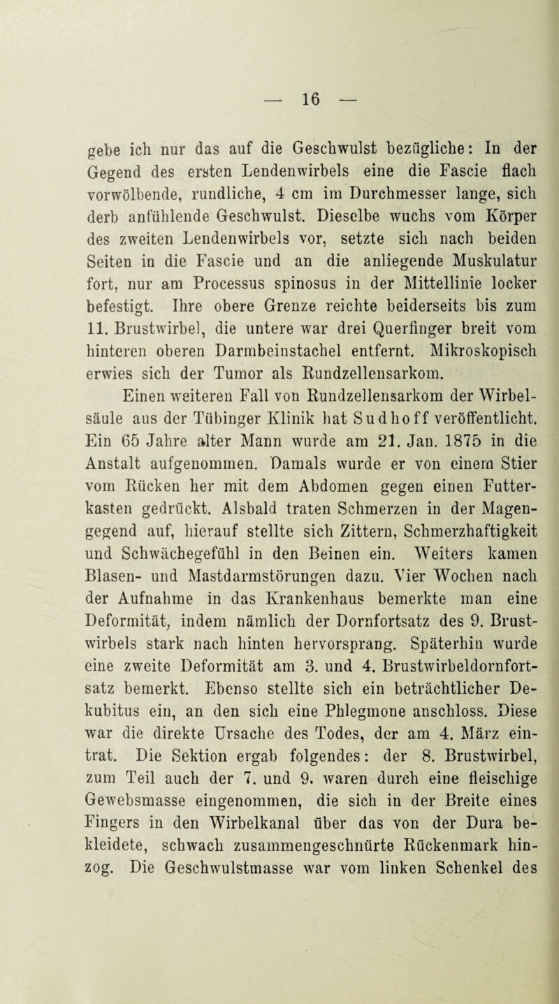 gebe ich nur das auf die Geschwulst bezügliche: In der Gegend des ersten Lendenwirbels eine die Fascie flach vorwölbende, rundliche, 4 cm im Durchmesser lange, sich derb anfühlende Geschwulst. Dieselbe wuchs vom Körper des zweiten Lendenwirbels vor, setzte sich nach beiden Seiten in die Fascie und an die anliegende Muskulatur fort, nur am Processus spinosus in der Mittellinie locker befestigt. Ihre obere Grenze reichte beiderseits bis zum 11. Brustwirbel, die untere war drei Querfinger breit vom hinteren oberen Darmbeinstachel entfernt. Mikroskopisch erwies sich der Tumor als Rundzellensarkom. Einen weiteren Fall von Rundzellensarkom der Wirbel¬ säule aus der Tübinger Klinik hat Sudhoff veröffentlicht. Ein 65 Jahre alter Mann wurde am 21. Jan. 1875 in die Anstalt aufgenommen. Damals wurde er von einem Stier vom Rücken her mit dem Abdomen gegen einen Futter¬ kasten gedrückt. Alsbald traten Schmerzen in der Magen¬ gegend auf, hierauf stellte sich Zittern, Schmerzhaftigkeit und Schwächegefühl in den Beinen ein. Weiters kamen Blasen- und Mastdarmstörungen dazu. Vier Wochen nach der Aufnahme in das Krankenhaus bemerkte man eine Deformität, indem nämlich der Dornfortsatz des 9. Brust¬ wirbels stark nach hinten hervorsprang. Späterhin wurde eine zweite Deformität am 3. und 4. Brustwirbeldornfort¬ satz bemerkt. Ebenso stellte sich ein beträchtlicher De¬ kubitus ein, an den sich eine Phlegmone anschloss. Diese war die direkte Ursache des Todes, der am 4. März ein¬ trat. Die Sektion ergab folgendes: der 8. Brustwirbel, zum Teil auch der 7. und 9. waren durch eine fleischige Gewebsmasse eingenommen, die sich in der Breite eines Fingers in den Wirbelkanal über das von der Dura be¬ kleidete, schwach zusammengeschnürte Rückenmark hin¬ zog. Die Geschwulstmasse war vom linken Schenkel des