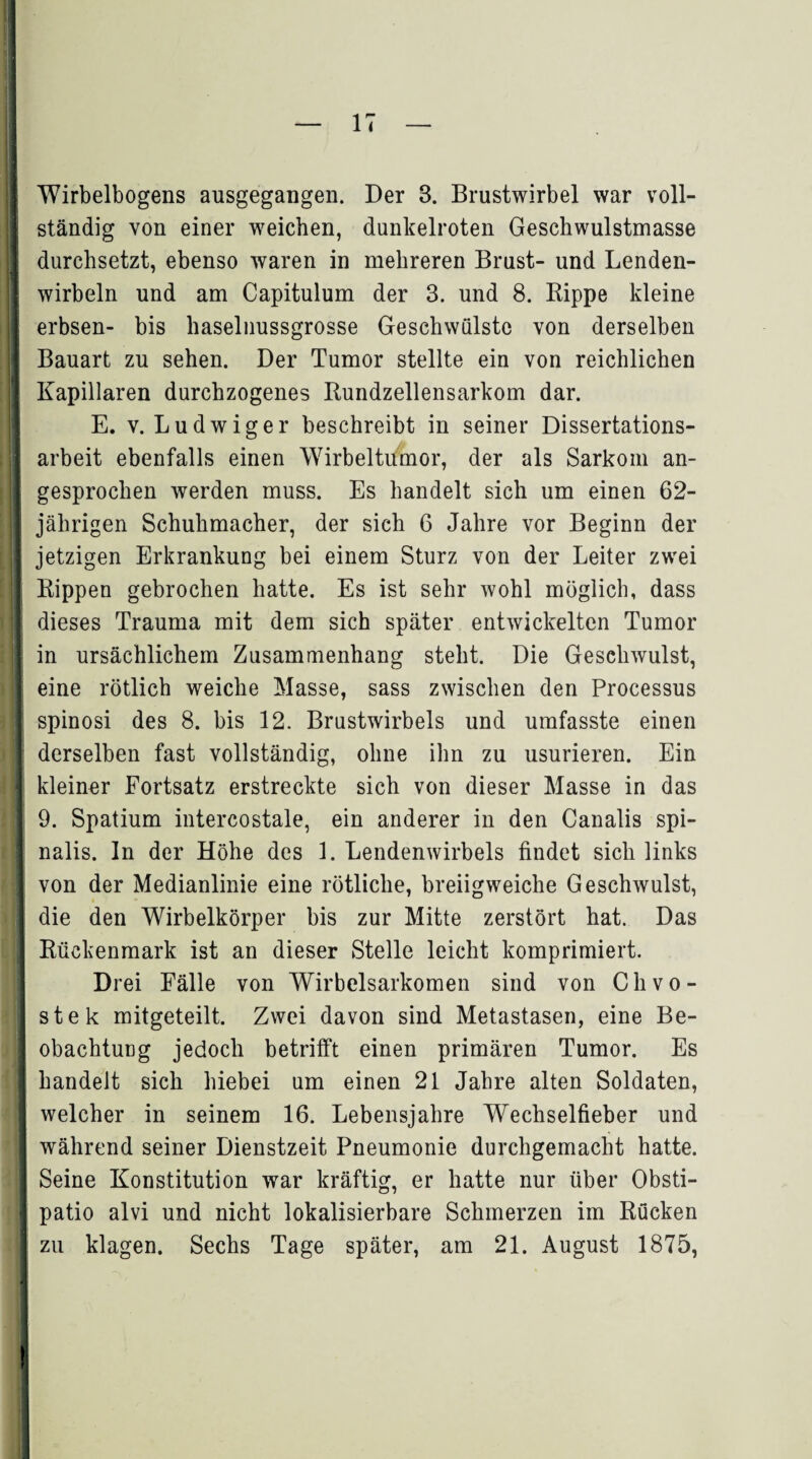 Wirbelbogens ausgegangen. Der 3. Brustwirbel war voll¬ ständig von einer weichen, dunkelroten Geschwulstmasse durchsetzt, ebenso waren in mehreren Brust- und Lenden¬ wirbeln und am Capitulum der 3. und 8. Rippe kleine erbsen- bis haselnussgrosse Geschwülste von derselben Bauart zu sehen. Der Tumor stellte ein von reichlichen Kapillaren durchzogenes Rundzellensarkom dar. E. v. Ludwiger beschreibt in seiner Dissertations¬ arbeit ebenfalls einen Wirbeltumor, der als Sarkom an¬ gesprochen werden muss. Es handelt sich um einen 62- jährigen Schuhmacher, der sieh 6 Jahre vor Beginn der jetzigen Erkrankung bei einem Sturz von der Leiter zwei Rippen gebrochen hatte. Es ist sehr wohl möglich, dass dieses Trauma mit dem sich später entwickelten Tumor in ursächlichem Zusammenhang steht. Die Geschwulst, eine rötlich weiche Masse, sass zwischen den Processus spinosi des 8. bis 12. Brustwirbels und umfasste einen derselben fast vollständig, ohne ihn zu usurieren. Ein kleiner Fortsatz erstreckte sich von dieser Masse in das 9. Spatium intercostale, ein anderer in den Canalis spi- nalis. ln der Höhe des 1. Lendenwirbels findet sich links von der Medianlinie eine rötliche, breiigweiche Geschwulst, die den Wirbelkörper bis zur Mitte zerstört hat. Das Rückenmark ist an dieser Stelle leicht komprimiert. Drei Fälle von Wirbelsarkomen sind von C h v o - stek mitgeteilt. Zwei davon sind Metastasen, eine Be¬ obachtung jedoch betrifft einen primären Tumor. Es handelt sich hiebei um einen 21 Jahre alten Soldaten, welcher in seinem 16. Lebensjahre Wechselfieber und während seiner Dienstzeit Pneumonie durchgemacht hatte. Seine Konstitution war kräftig, er hatte nur über Obsti- patio alvi und nicht lokalisierbare Schmerzen im Rücken zu klagen. Sechs Tage später, am 21. August 1875,